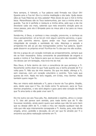 Para sempre, ó Yahweh, a Tua palavra está firmada nos Céus! Oh!
Quanto amo a Tua lei! Ela é a minha meditação o dia todo. Quão doces
sãos as Tuas Palavras ao meu paladar! Mais doces do que o mel à minha
boca. Maravilhosos são os Teus testemunhos, por isso a minha alma os
guarda. Tua lei é perfeita e restaura a minha alma, pelo que a ela me
devotarei cada vez mais, sabendo que nela encontro direção para os
meus passos, pois ela é lâmpada para os meus pés e luz para os meus
caminhos.
Sonda-me, ó Deus, e conhece o meu coração; prova-me, e conhece os
meus pensamentos: vê se há em mim algum caminho perverso, e guia-
me pelo caminho eterno. Quero andar nos Teus caminhos com
integridade de coração e santidade de vida. Aborreço o pecado e
arrependo-me até ao pó das transgressões contra Tua palavra. Quem
pode discernir os próprios erros? Purifica-me Tu dos que me são ocultos.
Dá-me a graça de um coração inclinado ao arrependimento, sempre que
ele se fizer necessário. Estou consciente da possibilidade de engano e
queda e inclino à Tua Palavra para que os meus pés não resvalem. Não
me deixes cair em tentação, mas livra-me do mal.
Meu Deus, é forte dentro de mim a consciência de que pertenço a Ti.
Novamente venho dizer-te que Tudo quanto sou e tenho procede de Ti e
volta para Ti. Não sou de mim mesmo. Do que me deste, ofereço a Ti,
sem reservas, com um coração voluntário e contrito. Tens tudo que
queres de mim. Nada me tens negado, em Cristo, meu Senhor. Nada
também quero negar-Te.
Meu ser inteiro está dedicado a Ti, para o louvor da Tua glória. Dispõe,
pois, deste vaso que é Teu, do modo como Te aprouver, para os Teus
eternos propósitos, e isto será alegria e gozo para este coração de filho
que Te ama tanto e não pode viver sem Ti.
Eis-me outra vez aos Teus pés, Pai, dedicando o espírito, alma e o corpo
a Ti. Isto até parece sem sentido, pois nada tenho que de Ti não
houvesse recebido, ainda assim quero que saibas que não há outro bem
que eu deseje além de Ti, e todo o meu ser repudia qualquer tipo de
vida que não seja inteiramente consagrada a Ti. Aceita, pois, esta oferta
singela, amor, gratidão e devoção, de um ser que foi atraído por Ti e
encontra sua plena realização somente em Ti.
 