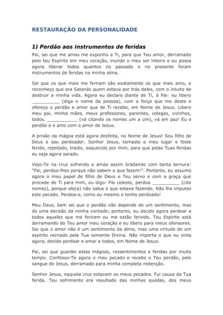 RESTAURAÇÃO DA PERSONALIDADE
1) Perdão aos instrumentos de feridas
Pai, sei que me amas me exponho a Ti, para que Teu amor, derramado
pelo teu Espírito em meu coração, inunde o meu ser inteiro e eu possa
agora liberar todos quantos no passado e no presente foram
instrumentos de feridas na minha alma.
Sei que os que mais me feriram são exatamente os que mais amo, e
reconheço que era Satanás quem estava por trás deles, com o intuito de
destruir a minha vida. Agora eu declaro diante de Ti, ó Pai: eu libero
__________ (diga o nome da pessoa), com a força que me deste e
ofereço o perdão e amor que de Ti recebo, em Nome de Jesus. Libero
meu pai, minha mães, meus professores, parentes, colegas, vizinhos,
todos. ___________ (vá citando os nomes um a um), vá em paz! Eu o
perdôo e o amo com o amor de Jesus.
A prisão da mágoa está agora desfeita, no Nome de Jesus! Sou filho de
Deus e sou perdoador. Senhor Jesus, tomaste o meu lugar e foste
ferido, rejeitado, traído, esquecido por mim, para que pelas Tuas feridas
eu seja agora sarado.
Vejo-Te na cruz sofrendo e ainda assim bradando com tanta ternura:
“Pai, perdoa-lhes porque não sabem o que fazem!”. Portanto, eu assumo
agora o meu papel de filho de Deus e Teu servo e com a graça que
procede de Ti para mim, eu digo: Pai celeste, perdoa __________ (cite
nomes), porque ele(a) não sabia o que estava fazendo. Não lhe imputes
este pecado. Perdoa-o, como eu mesmo o tenho perdoado!
Meu Deus, bem sei que o perdão não depende de um sentimento, mas
de uma decisão da minha vontade; portanto, eu decido agora perdoar a
todos aqueles que me feriram ou me estão ferindo. Teu Espírito está
derramando do Teu amor meu coração e eu libero para meus ofensores.
Sei que o amor não é um sentimento da alma, mas uma virtude de um
espírito recriado pela Tua semente Divina. Não importa o que eu sinta
agora, decido perdoar e amar a todos, em Nome de Jesus.
Pai, sei que guardei estas mágoas, ressentimentos e feridas por muito
tempo. Confesso-Te agora o meu pecado e recebo o Teu perdão, pelo
sangue de Jesus, derramado para minha completa redenção.
Senhor Jesus, naquela cruz estavam os meus pecados. Fui causa da Tua
ferida. Teu sofrimento era resultado das minhas quedas, dos meus
 