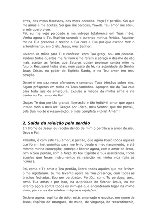 erros, dos meus fracassos, dos meus pecados. Peço-Te perdão. Sei que
me amas e me aceitas. Sei que me perdoas, Yaweh. Teu amor me atraiu
e nele quero viver.
Pai, eu me vejo perdoado e me entrego totalmente em Tuas mãos.
Venha agora o Teu Espírito sarando e curando minhas feridas. Aquieto-
me na Tua presença e recebo a Tua cura e Tua paz que excede todo o
entendimento, em Cristo Jesus, meu Senhor.
Levanto as mãos para Ti e confesso: com Tua graça, sou um pecador.
Perdoei todos quantos me feriram e me ferem e abraço o desafio de não
mais aceitar as feridas que Satanás quiser provocar contra mim no
futuro. Recusarei todas elas, num passo de fé, na autoridade do Senhor
Jesus Cristo, no poder do Espírito Santo, e no Teu amor em meu
coração.
Deixei ir em paz meus ofensores e comando Tuas bênçãos sobre eles.
Sejam prósperos em todos os Teus caminhos. Aproprio-me da Tua crua
para toda raiz de amargura. Expulso a mágoa da minha alma e me
banho no Teu amor de Pai.
Graças Te dou por tão grande libertação e tão indizível amor que agora
invade todo o meu ser. Graças por Cristo, meu Senhor, que me proveu,
pela Sua morte e ressurreição, a mais completa vitória! Amém!
2) Saída da rejeição pelo perdão
Em Nome de Jesus, eu recebo dentro de mim o perdão e o amor do meu
Deus e Pai.
Paizinho, é com este Teu amor, e perdão, que agora libero todos aqueles
que foram instrumentos para me ferir, desde o meu nascimento, e até
mesmo minha concepção; começo a liberar agora, com o amor de Jesus,
com o Seu perdão, com a força do Teu Espírito e Sua assistência, todos
aqueles que foram instrumentos de rejeição na minha vida (cite os
nomes).
Pai, como o Te amor e Teu perdão, liberei todos aqueles que me feriram
o me rejeitaram. Eu me levanto agora na Tua presença, com todas as
brechas fechadas. Sou um perdoador. Perdôo, como Tu perdoas; amo,
como Tua amas e por isso, na autoridade do Senhor Jesus, eu me
levanto agora contra todos os inimigos que encontraram lugar na minha
alma, por causa das minhas mágoas e rejeições.
Declaro agora: espírito de ódio, estás amarrado e expulso, em nome de
Jesus. Espírito de amargura, de medo, de vingança, de ressentimento,
 