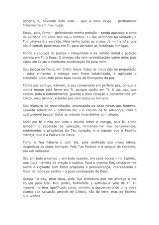 perigo), e, havendo feito tudo – que a crise exige – permanecer
firmemente em meu lugar.
Estou, pois, firme – defendendo minha posição – tendo ajustado o cinto
da verdade em volta dos meus lombos. Tu me santificas na verdade; a
Tua palavra é a verdade. Nela tenho todas as armas da minha luta, que
não é carnal, poderosas em Ti, para derrubar as fortalezas inimigas.
Ponho a couraça da justiça – integridade e da retidão moral e posição
correta em Ti, ó Deus. O inimigo não tem reivindicações sobre mim, pois
estou em Cristo e nenhuma condenação há para mim.
Sou justiça de Deus, em Cristo Jesus. Calço os meus pés na preparação
– para enfrentar o inimigo com firme estabilidade, e agilidade e
prontidão produzida pelas boas novas do Evangelho da paz.
Tenho paz contigo, Yahweh, e sou conservado em perfeita paz, porque a
minha mente está firme em Ti, porque confio em Ti. A tua paz, que
excede todo o entendimento, guarda o meu coração e pensamentos em
Cristo, meu Senhor, e tenho paz com todos os homens.
Sou ministro de reconciliação, anunciando as boas novas aos homens.
Levanto sobretudo – cobrindo-me – o escudo da fé salvadora, com o
qual poderei apagar todos os mísseis incendiários do maligno.
Ando por fé e não por vista e triunfo sobre o inimigo, pela fé. Tomo
também o capacete da salvação, firmando-me nos pensamentos,
sentimentos e propósitos do Teu coração, e a espada que o Espírito
maneja, que é a Palavra de Deus.
Tomo a Tua Palavra e com ela, pela confissão dos meus lábios,
despedaço as setas inimigas. Pela Tua Palavra e o sangue do Cordeiro,
sou um vencedor.
Oro em todo o tempo – em toda ocasião, em cada época – no Espírito,
com toda maneira de oração e súplica. Para o mesmo fim, conservo-me
alerta e vigilante com firme propósito e perseverança, intercedendo a
favor de todos os santos – o povo consagrado de Deus.
Graças Te dou, meu Deus, pela Tua armadura que me protege e me
equipa para luta. Meu poder, habilidade e suficiência vêm de Ti. Tu
mesmo me tens qualificado como ministro e despenseiro de uma nova
aliança (da salvação através de Cristo), não da letra, mas do Espírito
que vivifica.
 