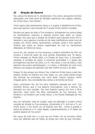 2) Oração de Guerra
Pai, coloco-me diante de Ti, bendizendo o Teu nome, porquanto me tens
abençoado com toda sorte de bênçãos espirituais nas regiões celestes,
em Cristo Jesus, meu Senhor.
Tomo agora todo pensamento cativo e o sujeito à obediência de Cristo,
para que apenas o que procede de Ti ocupe minha mente e coração.
Revisto-me agora de toda a Tua armadura, protegendo-me contra todas
as interferências externas e estando pronto para deter as forças
inimigas. Oro para que o sangue do Cordeiro seja colocado entre mim e
Satanás e seus agentes e proíbo-os de toda interferência nesta hora de
oração, em minha mente, sentimentos, vontade, corpo e meu espírito.
Ordeno que todas as hostes organizadas do mal se mantenham
afastadas, em Nome de Jesus.
Louvo-Te, pai, porque na Tua presença a própria atmosfera do Céu me
envolve e sinto-me parte de uma grande Assembléia que Te adora.
Tenho chegado ao Monte Sião, e à Cidade do Deus Vivo, à Jerusalém
celestial, à miríades de anjos; à universal assembléia e a Igreja dos
primogênitos inscritos nos Céus, e a Ti, meu Deus, o Juiz de todos, e aos
espíritos dos justos aperfeiçoados,; e a Jesus, o Mediador de uma nova
aliança e ao sangue da aspersão, que fala melhor do que o de Abel.
Graças Te dou porque sou feitura Tua, criado em Cristo Jesus e pelo Seu
sangue vertido no Calvário em meu lugar, eu, que antes estava longe
das alianças da promessa, por meio deste mesmo sangue, tenho
chegado perto. Sou concidadão dos santos e da família de Deus!
Estou consciente, Pai, da Tua obra redentora operada em mim. Tua
semente Divina, que é Tua palavra incorruptível, viva e eterna, foi
plantada em meu coração. Teu bom Espírito operou em mim e fê-la
germinar, nasci como Teu filho, participante da Tua natureza, Teu
herdeiro e co-herdeiro com Cristo Jesus, e me fizeste habitação do Teu
Espírito.
Sou um santuário, casa de oração, lugar de adoração e cumpro minha
vocação de templo na Tua presença, ministrando a Ti. Uni-me a Ti, em
Cristo Jesus, e me tornei um só Espírito com Ele . Como é grande o
senso de pertencer a Ti, estar ligado, inseparavelmente, a Ti! Nada me
poderá separar do Teu amor!
Por causa de tudo isto e o que sou em Cristo, irei ao encontro deste
novo dia sabendo que em todas as coisas sou mais do que vencedor.
 