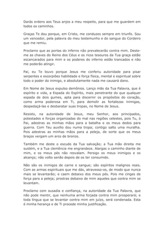 Darás ordens aos Teus anjos a meu respeito, para que me guardem em
todos os caminhos.
Graças Te dou porque, em Cristo, me conduzes sempre em triunfo. Sou
um vencedor, pela palavra do meu testemunho e do sangue do Cordeiro
que me remiu.
Proclamo que as portas do inferno não prevalecerão contra mim. Deste-
me as chaves do Reino dos Céus e os ricos tesouros da Tua graça estão
escancarados para mim e os poderes do inferno estão trancados e não
me poderão atingir.
Pai, eu Te louvo porque Jesus me conferiu autoridade para pisar
serpentes e escorpiões habilidade e força física, mental e espiritual sobre
todo o poder do inimigo, e absolutamente nada me causará dano.
Em Nome de Jesus expulso demônios. Lanço mão da Tua Palavra, que é
espírito e vida, a Espada do Espírito, mais penetrante do que qualquer
espada de dois gumes, apta para discernir os propósitos do coração,
como arma poderosa em Ti, para demolir as fortalezas inimigas,
despedaçá-las e desbaratar suas tropas, no Nome de Jesus.
Resisto, na autoridade de Jesus, meu Senhor, aos principados,
potestades e forças organizadas do mal nas regiões celestes, pois Tu, ó
Pai, adestras as minhas mãos para a batalha e os meus dedos para
guerra. Com Teu auxílio dou numa tropa; contigo salto uma muralha.
Pois adestras as minhas mãos para a peleja, de sorte que os meus
braços vergam um arco de bronze.
Também me deste o escudo da Tua salvação; a Tua mão direita me
sustém, e a Tua clemência me engrandece. Alargas o caminho diante de
mim, e os meus pés não resvalam. Persigo os meus inimigos e os
alcanço; não volto senão depois de os ter consumido.
Não são os inimigos de carne e sangue; são espíritos malignos reais.
Com as armas espirituais que me dás, atravesso-os, de modo que nunca
mais se levantarão; e caem debaixo dos meus pés. Pois me cinges de
força para a peleja; prostras debaixo de mim aqueles que contra mim se
levantam.
Proclamo com ousadia e confiança, na autoridade da Tua Palavra, que
não pode mentir, que nenhuma arma forjada contra mim prosperará; e
toda língua que se levantar contra mim em juízo, será condenada. Esta
é minha herança e de Ti procede minha justificação.
 