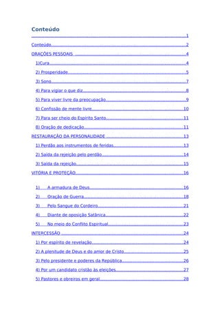 Conteúdo
.......................................................................................................................1
Conteúdo........................................................................................................2
ORAÇÕES PESSOAIS .....................................................................................4
1)Cura.........................................................................................................4
2) Prosperidade...........................................................................................5
3) Sono........................................................................................................7
4) Para vigiar o que diz...............................................................................8
5) Para viver livre da preocupação..............................................................9
6) Confissão de mente livre......................................................................10
7) Para ser cheio do Espírito Santo...........................................................11
8) Oração de dedicação............................................................................11
RESTAURAÇÃO DA PERSONALIDADE ...........................................................13
1) Perdão aos instrumentos de feridas......................................................13
2) Saída da rejeição pelo perdão...............................................................14
3) Saída da rejeição..................................................................................15
VITÓRIA E PROTEÇÃO...................................................................................16
1) A armadura de Deus........................................................................16
2) Oração de Guerra.............................................................................18
3) Pelo Sangue do Cordeiro..................................................................21
4) Diante de oposição Satânica............................................................22
5) No meio do Conflito Espiritual..........................................................23
INTERCESSÃO ..............................................................................................24
1) Por espírito de revelação......................................................................24
2) A plenitude de Deus e do amor de Cristo..............................................25
3) Pelo presidente e poderes da República...............................................26
4) Por um candidato cristão às eleições....................................................27
5) Pastores e obreiros em geral................................................................28
 