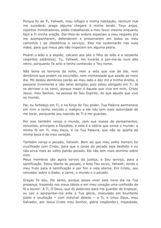 Porque fiz de Ti, Yahweh, meu refúgio e minha habitação, nenhum mal
me sucederá; praga alguma chegará à minha tenda. Teus anjos,
espíritos ministradores, estão trabalhando a meu favor mesmo enquanto
faço a Ti minha oração. Dar-lhes-ás ordens especiais a meu respeito pra
me acompanharem, defenderem e preservarem em todos os meu
caminhos ( de obediência e serviço). Eles me sustentarão nas suas
mãos, para que meus pés não tropecem em alguma pedra.
Pisarei o leão e a áspide; calcarei aos pés o filho do leão e a serpente
(espíritos satânicos). Tu, Yahweh, me livrarás e por-me-ás num alto
retiro, porquanto Te amo e tenho conhecido o Teu nome.
Não temo os terrores da noite, nem a seta que voe de dia, nem
demônios que andam na escuridão, nem mortandade que assole ao meio
dia. Mil destes demônios cairão ao meu lado e dez mil a minha direita, e
passarei livremente e não serei atingido, pois estou obrigado em Ti. Já
os derrotei e os venci, porque maior é Aquele que vive em mim, Cristo
Jesus, meu Senhor, na pessoa do Seu Espírito, do que aquele que vive
no mundo.
Pai, eu fortaleço em Ti, e na força do Teu poder. Tua Palavra permanece
em mim e tenho vencido o maligno e ele não tem mais autoridade de
me tocar, porquanto sou nascido de Ti e me guardas.
Por isso também venço o mundo, com sua massa de pensamentos,
conceitos, princípios e filosofias; e esta é a vitória que vence o mundo: a
minha fé em Ti, meu Deus, e na Tua Palavra, que não se aparta da
minha boca e do meu coração.
Também venço o pecado, Yahweh. Bem sei que meu velho homem foi
crucificado com Cristo, para que o corpo do pecado seja desfeito e eu
não sirva mais ao velho patrão pecado. Ele não tem mais domínio sobre
mim.
Meus membros são agora servos da justiça, a Seu serviço, para a
santificação. Estou liberto do pecado, e feito Teu servo, Yahweh, tendo o
meu fruto para a santificação e por fim a vida eterna. Em Cristo, sou
vencedor sobre o diabo, a carne, o mundo e o pecado.
Graças Te dou, Pai santo, porque posso viver este novo dia na Tua
presença, trazendo nos meus lábios e em meu coração uma confissão de
fé e louvor: À Ti, Ó Deus, que és poderoso para me guardar de tropeçar,
ou cair e apresentar-me ante a Tua glória, imaculado em triunfante
júbilo e exultação – com indizível deleite – a Ti, o único Deus, meu
Salvador, por Jesus Cristo meu Senhor, glória (esplendor), majestade,
 