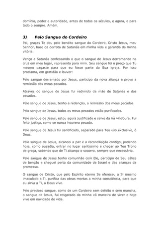 domínio, poder e autoridade, antes de todos os séculos, e agora, e para
todo o sempre. Amém.
3) Pelo Sangue do Cordeiro
Pai, graças Te dou pelo bendito sangue do Cordeiro, Cristo Jesus, meu
Senhor, base da derrota de Satanás em minha vida e garantia da minha
vitória.
Venço a Satanás confessando o que o sangue de Jesus derramando na
cruz em meu lugar, representa para mim. Seu sangue foi o preço que Tu
mesmo pagaste para que eu fosse parte da Sua igreja. Por isso
proclama, em gratidão e louvor:
Pelo sangue derramado por Jesus, participo da nova aliança e provo a
remissão dos meus pecados.
Através do sangue de Jesus fui redimido da mão de Satanás e dos
pecados.
Pelo sangue de Jesus, tenho a redenção, a remissão dos meus pecados.
Pelo sangue de Jesus, todos os meus pecados estão purificados.
Pelo sangue de Jesus, estou agora justificado e salvo da ira vindoura. Fui
feito justiça, como se nunca houvera pecado.
Pelo sangue de Jesus fui santificado, separado para Teu uso exclusivo, ó
Deus.
Pelo sangue de Jesus, alcancei a paz e a reconciliação contigo, podendo
hoje, como ousadia, entrar no lugar santíssimo e chegar ao Teu Trono
de graça, sabendo que de Ti alcanço o socorro, sempre que necessário.
Pelo sangue de Jesus tenho comunhão com Ele, participo do Seu cálice
de benção e cheguei perto da comunidade de Israel e das alianças da
promessa.
O sangue de Cristo, que pelo Espírito eterno Se ofereceu a Si mesmo
imaculado a Ti, purifica das obras mortas a minha consciência, para que
eu sirva a Ti, ó Deus vivo.
Pelo precioso sangue, como de um Cordeiro sem defeito e sem mancha,
o sangue de Jesus, fui resgatado da minha vã maneira de viver e hoje
vivo em novidade de vida.
 