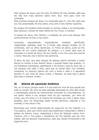 Pelo sangue de Jesus, que me ama, fui liberto do meu pecado, pelo que
ele não tem mais domínio sobre mim. Sou livre para viver em
santidade.
Pelo precioso sangue de Jesus, fui comprado para Ti, meu Pai, pelo que
sou Tua propriedade. És meu dono, meu amo e meu Senhor supremo.
No sangue do Cordeiro tenho lavado as minhas vestes e as branqueado,
pelo alcancei o direito de estar diante do Teu Trono, ó Yahweh.
O sangue de Jesus, meu Senhor, o mediador de uma nova aliança, fala
continuamente no Céu a meu favor.
Louvando, engrandecido, engrandecido, exaltado, glorificado,
magnificado, adorado, sejas Tu, ó Cristo, pelo sangue remidor. Eu Te
contemplo, com os olhos espirituais, no Trono de glória, junto ao Pai,
vestido de um manto salpicado de sangue; e o nome pelo qual és
chamado é o Verbo de Deus. No teu manto, e em Tua coxa tens escrito
o nome: Reis dos reis e Senhor dos senhores.
Ó Deus de paz, que pelo sangue da aliança eterna tornaste a trazer
dentre os mortos a meu Senhor Jesus, o grande Pastor das ovelhas, Tu
me fortaleces (completas, aperfeiçoa) e me tornas o que Eu devo ser, e
me equipas com todo o bem, para que eu possa fazer Tua vontade;
[enquanto Tu mesmo] operas em mim e levas a cabo o é agradável
perante Ti, por meio de Jesus Cristo, o Messias, ao qual seja a glória
para todo o sempre. Amém.
4) Diante de oposição Satânica
Pai, eu Te louvo, porque maior é O que está em mim do que aquele que
está no mundo. No meio de toda oposição planejada no reino das trevas
e manifestada através de instrumentos humanos ou circunstâncias, Tu
me darás vitória e sou sempre mais do que vencedor, por meio de
Cristo, que me amou e a Si mesmo Se entregou por mim e pelos meus
pecados, para me desarraiga deste mundo perverso, segundo a Tua
vontade, ó meu Deus e Pai.
Reconheço que minha determinação de expor-me ao Teu Espírito e à
Tua palavra, para que minha alma seja totalmente restaurada e reflita a
beleza do Senhor Jesus, despertará a fúria de Satanás contra mim.
Todavia, com a Tua graça e assistência do Teu Espírito que em mim
habita, não me deixarei impressionar, pelo que resisto firmemente e ele
fugirá de mim.
 