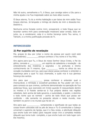 Não há outro, semelhante a Ti, ó Deus, que cavalga sobre o Céu para a
minha ajuda e na Tua majestade sobre as mais altas nuvens.
Ó Deus eterno, Tu és a minha habitação e por baixo de mim estão Teus
braços eternos. Já lançaste o inimigo de diante de mim e disseste-me:
Destrói-o.
Nenhuma arma forjada contra mim; prosperará; e toda língua que se
levantar contra mim para condenação mostrarei estar errada. Esta em
juízo, eu a condenarei; esta é a minha herança como Teu servo, ó
Yahweh, e a minha justificação procede de Ti.
INTERCESSÃO
1) Por espírito de revelação
Pai, graças te dou por (citar o nome da pessoa por quem você está
intercedendo) _________, porque conhece o Teu nome e é Teu filho.
Oro agora para que Tu, o Deus do nosso Senhor Jesus Cristo, o Pai da
glória, conceda a __________ um espírito de sabedoria e revelação - de
entendimento dos mistérios e segredos - no profundo e íntimo
conhecimento de Ti mesmo. Que __________ tenha os olhos do seu
coração inundados com luz, para que ele(a) possa conhecer e entender a
esperança para a qual Tu o(a) chamaste, e quão rica é sua gloriosa
herança dos santos.
Oro para que ___________ possa conhecer e entender qual a
imensurável, e ilimitada e excedível grandeza do Teu poder em nós e
para conosco os que cremos, conforme demonstrada na operação da Tua
poderosa força, que exerceste em Cristo quando O ressuscitaste dentre
os mortos e O fizeste sentar-se à Tua própria destra nas regiões
celestiais, bem acima de todo governo, e autoridade, e poder, e domínio
e todo nome que se nomeie - acima de todo título que possa ser
conferido - não somente no presente século e neste mundo, mas
também no porvir e no mundo que há de vir.
Oro para que ___________ compreenda o significado de que todas as
coisas foram colocadas sob os pés de Jesus e Tu O constituíste o Cabeça
universal e supremo da Igreja, que é o Seu corpo, a plenitude dAquele
que enche tudo em todos (pois naquele corpo vive a completa medida
dAquele que torna tudo completo, e que enche tudo em todo lugar com
Ele mesmo).
 