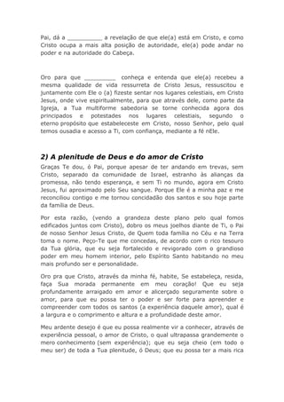 Pai, dá a __________ a revelação de que ele(a) está em Cristo, e como
Cristo ocupa a mais alta posição de autoridade, ele(a) pode andar no
poder e na autoridade do Cabeça.
Oro para que _________ conheça e entenda que ele(a) recebeu a
mesma qualidade de vida ressurreta de Cristo Jesus, ressuscitou e
juntamente com Ele o (a) fizeste sentar nos lugares celestiais, em Cristo
Jesus, onde vive espiritualmente, para que através dele, como parte da
Igreja, a Tua multiforme sabedoria se torne conhecida agora dos
principados e potestades nos lugares celestiais, segundo o
eterno propósito que estabeleceste em Cristo, nosso Senhor, pelo qual
temos ousadia e acesso a Ti, com confiança, mediante a fé nEle.
2) A plenitude de Deus e do amor de Cristo
Graças Te dou, ó Pai, porque apesar de ter andando em trevas, sem
Cristo, separado da comunidade de Israel, estranho às alianças da
promessa, não tendo esperança, e sem Ti no mundo, agora em Cristo
Jesus, fui aproximado pelo Seu sangue. Porque Ele é a minha paz e me
reconciliou contigo e me tornou concidadão dos santos e sou hoje parte
da família de Deus.
Por esta razão, (vendo a grandeza deste plano pelo qual fomos
edificados juntos com Cristo), dobro os meus joelhos diante de Ti, o Pai
de nosso Senhor Jesus Cristo, de Quem toda família no Céu e na Terra
toma o nome. Peço-Te que me concedas, de acordo com o rico tesouro
da Tua glória, que eu seja fortalecido e revigorado com o grandioso
poder em meu homem interior, pelo Espírito Santo habitando no meu
mais profundo ser e personalidade.
Oro pra que Cristo, através da minha fé, habite, Se estabeleça, resida,
faça Sua morada permanente em meu coração! Que eu seja
profundamente arraigado em amor e alicerçado seguramente sobre o
amor, para que eu possa ter o poder e ser forte para apreender e
compreender com todos os santos (a experiência daquele amor), qual é
a largura e o comprimento e altura e a profundidade deste amor.
Meu ardente desejo é que eu possa realmente vir a conhecer, através de
experiência pessoal, o amor de Cristo, o qual ultrapassa grandemente o
mero conhecimento (sem experiência); que eu seja cheio (em todo o
meu ser) de toda a Tua plenitude, ó Deus; que eu possa ter a mais rica
 