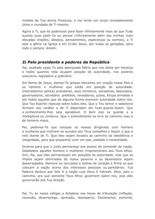 medida da Tua divina Presença, e me torne um corpo completamente
cheio e inundado de Ti mesmo.
Agora a Ti, que és poderosos para fazer infinitamente mais do que Tudo
quanto ouso pedir-Te ou pensar (infinitamente além das minhas mais
elevadas orações, desejos, pensamentos, esperanças ou sonhos), a Ti
seja a glória na Igreja e em Cristo Jesus, por todas as gerações, para
todo o sempre. Amém.
3) Pelo presidente e poderes da República
Pai, exaltado sejas Tu pela abençoada Pátria que nos deste por herança
e todos quantos nela ocupam posição de autoridade, nos poderes
executivo, legislativo e judiciário.
Em Nome de Jesus, damos-Te graças elevamos em oração nosso País e
os homens e mulheres que estão em posição de autoridade.
Intercedemos pelo(a) presidente, seus ministros, senadores, deputados,
governadores, secretário prefeitos, vereadores, juízes, forças armadas e
por todos aqueles que de alguma forma exercem autoridade sobre nós.
Que Teu Espírito repouse sobre todos eles. Que o Teu temor e sabedoria
formem seu caráter e de Ti dependam em tudo quanto fazem. Que
o conhecimento lhes seja agradável. O bom siso os guarde e a
inteligência os conserve. Que o entendimento os livre do caminho mau e
de homens maus.
Pai, pedimos-Te que cerques os nossos dirigentes com homens
e mulheres que inclinem os ouvidos aos Teus conselhos e façam o que é
reto diante de Ti. Que eles sejam levados ao caminho da obediência e
integridade, para que possamos viver em paz, piedade e honestidade.
Oramos para que o justo permaneça nos postos de comando da nação.
Estabelece aqueles homens e mulheres irrepreensíveis aos Teus olhos.
Sim, Pai, que eles permaneçam em posições de autoridade, mas que os
ímpios sejam eliminados do nosso governo e os desonestos sejam
desarraigados. Remove os corruptos e dúbios de coração e firma os que
colocam a nação acima dos interesses pessoais ou partidários. Tua
Palavra declara que feliz é a nação cujo Deus é Yahweh. Abre, pois o
caminho, pra que somente Teus filhos governem sobre nós, pois eles
governarão sob Tua direção.
Pai, Tu és nosso refúgio e fortaleza nas horas de tribulação (inflação,
recessão, desemprego, opressão, desespero). Declaramos, portanto,
 