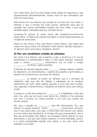 com nossa boca, que Teu povo habita nesta nação em segurança e que
prosperaremos abundantemente. Somos mais do que vencedores por
meio de Cristo Jesus.
Está escrito em Tua Palavra que coração do rei está nas Tuas mãos, ó
Yahweh, e que o inclinas pra onde queres. Clamamos para que os
corações das nossas autoridades estejam nas Tuas mãos, e que suas
decisões sejam orientadas pelo teu conselho Divino.
Louvamos-Te porque as obras novas são pregadas livremente em
nossa Pátria A Palavra de Yahweh prevalece e cresce poderosamente no
coração do nosso povo.
Glória ao Teu nome, ó Pai, pelo Brasil e pelos líderes. Que todos eles
creiam em Jesus Cristo e O confessem como Senhor Salvador pessoal, e
Te adorem como único Deus verdadeiro. Amém!
4) Por um candidato cristão às eleições
Pai, tomo a Tua Palavra, que é espírito e vida, e devolvo-a a Ti, em fé,
decretando-a e profetizando-a sobre a vida do(a) teu(tua) ungido(a)
(citar o nome) __________, antevendo-o (a) na (citar o cargo)
___________ do Brasil, nação escolhida.
O Espírito de Yahweh repousa sobre ________. Reside nele(a) o espírito
de sabedoria e de entendimento, o espírito de conselho e de fortaleza, o
espírito de conhecimento e de temor de Yahweh.
__________ se deleita no temor de Yahweh, que é o princípio da
sabedoria, pelo que não lhe faltará a habilidade de se conduzir
sabiamente em tudo. Nada julgará segundo o ouvir dos seus ouvidos,
mas segundo o discernimento e sabedoria do Espírito Santo que nele(a)
reside.
A justiça é o cinto dos lombos de _________, e a fidelidade o cinto dos
seus rins, pelo que em tudo o que ele(a) faz, refletirá a Tua presença
que o(a) a envolve um manto protetor e em tudo o(a) conduz em
triunfo. Amém!
Pai, que o coração de __________ seja tão inteiramente Teu, que
dele(a) Tu possas declarar: "Achei __________, meu(minha) servo(a);
com o meu santo óleo o (a) ungi. a minha mão será sempre com ele(a),
e o meu braço o(a) fortalecerá. O inimigo não o(a) surpreenderá, nem o
filho da perversidade o(a) afligirá. Eu esmagarei diante dele(a) os seus
adversários, e aos que o(a) odeiam abaterei. A minha fidelidade, porém,
e a minha benignidade estarão com ele(a), e em meu nome será
exaltado o seu poder.
 