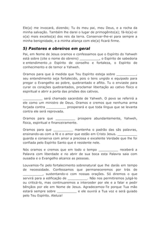 Ele(a) me invocará, dizendo; Tu és meu pai, meu Deus, e a rocha da
minha salvação. Também lhe darei o lugar de primogênito(a); fá-lo(a)-ei
o(a) mais excelso(a) dos reis da terra. Conservar-lhe-ei para sempre a
minha benignidade, e a minha aliança com ele(a) ficará firme.
5) Pastores e obreiros em geral
Pai, em Nome de Jesus oramos e confessamos que o Espírito do Yahweh
está sobre (cite o nome do obreiro) __________, o Espírito de sabedoria
e entendimento ,o Espírito de conselho e fortaleza, o Espírito de
conhecimento e de temor a Yahweh.
Oramos para que à medida que Teu Espírito esteja sobre __________,
seu entendimento seja fortalecido, pois o tens ungido e equipado para
pregar o Evangelho ao pobre, quebrantado e aflito. Tu o enviaste para
curar os corações quebrantados, proclamar libertação ao cativo físico e
espiritual e abrir a porta das prisões dos cativos.
__________ será chamado sacerdote de Yahweh. O povo se referirá a
ele como um ministro de Deus. Oramos e cremos que nenhuma arma
forjada contra __________ prosperará e que toda língua que se levanta
contra ele será reprovada.
Oramos para que __________ prospere abundantemente, Yahweh,
física, espiritual e financeiramente.
Oramos para que __________ mantenha o padrão das sãs palavras,
ensinando-as com a fé e o amor que estão em Cristo Jesus. __________
guarda e conserva com amor a preciosa e excelente Verdade que lhe foi
confiada pelo Espírito Santo que é residente nele.
Nós oramos e cremos que em todo o tempo __________ receberá a
Palavra com liberdade e no abrir de sua boca esta Palavra saia com
ousadia e o Evangelho alcance as pessoas.
Louvamos-Te pelo fortalecimento sobrenatural que lhe darás em tempo
de necessidade. Confessamos que permaneceremos por trás de
__________, sustentando-o com nossas orações. Só diremos o que
servirá para a edificação de __________. Não nos permitiremos julgá-lo
ou criticá-lo, mas continuaremos a interceder por ele e a falar e pedir
bênçãos por ele em Nome de Jesus. Agradecemos-Te porque Tua mão
estará sempre sobre __________ e ele ouvirá a Tua voz e será guiado
pelo Teu Espírito. Aleluia!
 