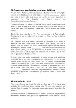 6) Encontros, seminários e estudos bíblicos
Pai, em Nome de Jesus, confessamos que a Tua Palavra virá com unção,
ousadia e fidelidade durante (citar tipo da reunião) __________ e que o
povo que a ouvirá não será capaz de resistir ao poder, sabedoria e
inspiração do Teu Espírito, que falará através do
Teu instrumento humano (nome).
Confessamos que Tua Palavra proferida, sob a unção do Espírito Santo,
levará o povo a abrir seus olhos e ouvidos espirituais e a se voltar das
trevas para a luz - do poder de Satanás para Deus e receber Jesus como
Senhor.
Confiamos esta reunião a Ti, Pai, submetendo-a à Tua direção.
Entregamo-lo, os que vão ouvir e os que vão falar, ao Teu cuidado e
proteção.
Pai, sabemos que Tua Palavra edificará os ouvintes e os levará a
entender que são co-herdeiros com Cristo. Nós cremos, Pai, que à
medida que Tua Palavra for falada, uma unção especial estará sobre o
mensageiro. (Citar o nome) __________ será completamente controlado
pelo Espírito Santo, pois a Tua Palavra que é falada é viva e cheia de
poder, tornando-se ativa, operante, energizante e efetiva. Ela é mais
afiada que espada de dois gumes.
Cremos, pois, que cada necessidade de cada pessoa será satisfeita,
espiritual, física, mental e financeiramente. Louvamos o Teu Nome, Pai,
porque temos entrado em concordância com Tua Palavra nesta petição e
Tu estás no meio de nós, ouvindo-nos. Que estas palavras, com as quais
fazemos nossas súplicas, permaneçam diante de Ti, Yahweh nosso Deus,
dia e noite, para que faças justiça ao Teu povo neste encontro
___________ (mencionar a reunião), segundo cada dia o exigir. Cremos
que todos os povos da Terra saberão que és Deus e não há outro além
de Ti. Aleluia!
7) Unidade do corpo
Pai, à semelhança de Jesus, levanto os olhos para Ti e clamo pela
unidade dos discípulos. Jesus voltou para Ti, mas nós estamos no
mundo. Guarda-nos no Teu Nome, para que sejamos um, como Tu e Ele
sois um.
Jesus orou por nós, que temos crido na Palavra que nos é pregada pelos
apóstolos e profetas, para que todos sejamos um. Assim como Tu, ó Pai,
 