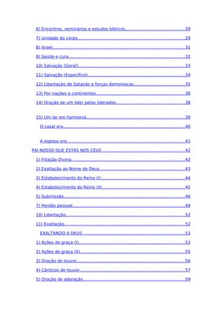 6) Encontros, seminários e estudos bíblicos..............................................29
7) Unidade do corpo..................................................................................29
8) Israel.....................................................................................................31
9) Saúde e cura.........................................................................................32
10) Salvação (Geral)..................................................................................33
11) Salvação (Específico)..........................................................................34
12) Libertação de Satanás e forças demoníacas.......................................35
13) Por nações e continentes....................................................................36
14) Oração de um líder pelos liderados.....................................................38
15) Um lar em harmonia...........................................................................39
O casal ora.............................................................................................40
A esposa ora:.........................................................................................41
PAI NOSSO QUE ESTÁS NOS CÉUS ...............................................................42
1) Filiação Divina.......................................................................................42
2) Exaltação ao Nome de Deus.................................................................43
3) Estabelecimento do Reino (I)................................................................44
4) Estabelecimento do Reino (II)...............................................................45
5) Submissão.............................................................................................46
7) Perdão pessoal......................................................................................49
10) Libertação...........................................................................................52
11) Exaltação............................................................................................52
EXALTANDO A DEUS ..............................................................................53
1) Ações de graça (I).................................................................................53
2) Ações de graça (II)................................................................................55
3) Oração de louvor...................................................................................56
4) Cânticos de louvor................................................................................57
5) Oração de adoração..............................................................................59
 