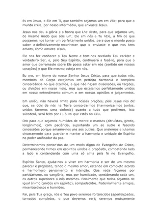 és em Jesus, e Ele em Ti, que também sejamos um em Vós; para que o
mundo creia, por nosso intermédio, que enviaste Jesus.
Jesus nos deu a glória e a honra que Lhe deste, para que sejamos um,
do mesmo modo que sois um; Ele em nós e Tu nEle, a fim de que
possamos nos tornar um perfeitamente unidos, para que o mundo possa
saber e definitivamente reconhecer que o enviaste e que nos tens
amado, como amaste Jesus.
Ele nos fez conhecer o Teu Nome e tem-nos revelado Teu caráter e
verdadeiro Ser, e, pelo Seu Espírito, continuará a fazê-lo, para que o
amor que derramaste sobre Ele possa estar em nós (sentido em nossos
corações) e que Ele mesmo esteja em nós.
Eu oro, em Nome do nosso Senhor Jesus Cristo, para que todos nós,
membros do Corpo estejamos em perfeita harmonia e completa
concordância no que dizemos, e que não hajam dissensões, ou facções,
ou divisões em nosso meio, mas que estejamos perfeitamente unidos
em nosso entendimento comum e em nossas opiniões e julgamentos.
Em união, não haverá limite para nossas orações, pois Jesus nos diz
que, se dois de nós na Terra concordarmos (harmonizarmos juntos,
unidos faremos uma sinfonia) quanto a tudo que pedirmos, isto
sucederá, será feito por Ti, ó Pai que estás no Céu.
Oro para que sejamos humildes de mente e mansos (altruístas, gentis,
longânimos), com paciência, suportando um ao outro e fazendo
concessões porque amamo-nos uns aos outros. Que ansiemos e lutemos
sinceramente para guardar e manter a harmonia e unidade de Espírito
no poder unificador da paz.
Determinamos portar-nos de um modo digno do Evangelho de Cristo,
permanecendo firmes em espíritos unidos e propósito, combatendo lado
a lado e contendendo com uma só alma pela fé no Evangelho.
Espírito Santo, ajuda-nos a viver em harmonia e ser de um mesmo
parecer e propósito, tendo o mesmo amor, estando em completo acordo
e harmonioso pensamento e intenção. Que nada façamos por
partidarismo, ou vanglória, mas por humildade, considerando cada um,
os outros superiores a nós mesmos. Finalmente que todos sejamos de
igual ânimo (unidos em espírito), compadecidos, fraternalmente amigos,
misericordiosos e humildes.
Pai, pela Tua graça, nós o Teu povo seremos fortalecidos (aperfeiçoados,
tornados completos, o que devemos ser); seremos mutuamente
 