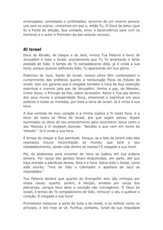 encorajados, consolados e confortados; seremos de um mesmo parecer
uns com os outros; viveremos em paz e, então Tu, Ó Deus de amor (que
és a Fonte de afeição, boa vontade, amor e benevolência para com os
homens) e o autor e Promotor da paz estarás conosco.
8) Israel
Deus de Abraão, de Isaque e de Jacó, invoco Tua Palavra a favor de
Jerusalém e todo o Israel, proclamando que Tu Te levantarás e terás
piedade de Sião; é tempo de Te compadeceres dela, já é vinda a sua
hora; porque quando edificares Sião, Tu aparecerás em Sua glória.
Poderoso de Jacó, Santo de Israel, nossos olhos têm contemplado o
cumprimento das profecias quanto à restauração física do Estado de
Israel. Isto nos garante que é chegada também a hora da Sua redenção
espiritual e oramos pela paz de Jerusalém. Venha a paz, do Messias,
Cristo Jesus, o Príncipe da Paz, sobre Jerusalém. Reine a Tua paz dentro
dos seus muros e prosperidade física, emocional e espiritual em seus
palácios e todas as moradas, por toda a terra de Israel. Já é vinda a sua
hora.
A boa vontade do meu coração e a minha súplica a Ti nesta hora, é a
favor de todos os filhos de Israel, pra que sejam salvos. Sejam
iluminados os olhos do seu entendimento para reconhecer Jesus como o
seu Messias e O recebam dizendo: "Bendito o que vem em nome do
Yahweh." Já é vinda a sua hora.
É tempo de chegar a Sua plenitude Porque, se o fato de terem sido eles
rejeitados trouxe reconciliação ao mundo, que será o seu
restabelecimento, senão vida dentre os mortos? É chegada a sua hora!
Pai, és poderosos para enxertar de novo os judeus em sua própria
oliveira. Por causa dos gentios foram endurecidos, em parte, até que
haja entrado a plenitude destes. Esta é a hora. Salva todo o Israel, como
está escrito: "Virá de Sião o Libertador e apartará de Jacó as
impiedades."
Tua Palavra declara que quanto ao Evangelho eles são inimigos por
nossa causa; quanto, porém, à eleição, amados por causa dos
patriarcas; porque teus dons e vocação são irrevogáveis. Ó Deus de
Israel, é tempo de Te compadeceres de Sião, remover o véu e quebrar o
coração. É chegada a sua hora!
Prometeste restaurar a sorte de Judá e de Israel, e os edificar como no
princípio, e isto hoje se vê. Purifica, portanto, Israel de sua iniquidade
 