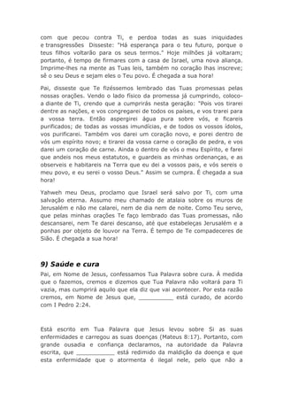 com que pecou contra Ti, e perdoa todas as suas iniquidades
e transgressões Disseste: "Há esperança para o teu futuro, porque o
teus filhos voltarão para os seus termos." Hoje milhões já voltaram;
portanto, é tempo de firmares com a casa de Israel, uma nova aliança.
Imprime-lhes na mente as Tuas leis, também no coração lhas inscreve;
sê o seu Deus e sejam eles o Teu povo. É chegada a sua hora!
Pai, disseste que Te fizéssemos lembrado das Tuas promessas pelas
nossas orações. Vendo o lado físico da promessa já cumprindo, coloco-
a diante de Ti, crendo que a cumprirás nesta geração: "Pois vos tirarei
dentre as nações, e vos congregarei de todos os países, e vos trarei para
a vossa terra. Então aspergirei água pura sobre vós, e ficareis
purificados; de todas as vossas imundícias, e de todos os vossos ídolos,
vos purificarei. Também vos darei um coração novo, e porei dentro de
vós um espírito novo; e tirarei da vossa carne o coração de pedra, e vos
darei um coração de carne. Ainda o dentro de vós o meu Espírito, e farei
que andeis nos meus estatutos, e guardeis as minhas ordenanças, e as
observeis e habitareis na Terra que eu dei a vossos pais, e vós sereis o
meu povo, e eu serei o vosso Deus." Assim se cumpra. É chegada a sua
hora!
Yahweh meu Deus, proclamo que Israel será salvo por Ti, com uma
salvação eterna. Assumo meu chamado de atalaia sobre os muros de
Jerusalém e não me calarei, nem de dia nem de noite. Como Teu servo,
que pelas minhas orações Te faço lembrado das Tuas promessas, não
descansarei, nem Te darei descanso, até que estabeleças Jerusalém e a
ponhas por objeto de louvor na Terra. É tempo de Te compadeceres de
Sião. É chegada a sua hora!
9) Saúde e cura
Pai, em Nome de Jesus, confessamos Tua Palavra sobre cura. À medida
que o fazemos, cremos e dizemos que Tua Palavra não voltará para Ti
vazia, mas cumprirá aquilo que ela diz que vai acontecer. Por esta razão
cremos, em Nome de Jesus que, __________ está curado, de acordo
com I Pedro 2:24.
Está escrito em Tua Palavra que Jesus levou sobre Si as suas
enfermidades e carregou as suas doenças (Mateus 8:17). Portanto, com
grande ousadia e confiança declaramos, na autoridade da Palavra
escrita, que ___________ está redimido da maldição da doença e que
esta enfermidade que o atormenta é ilegal nele, pelo que não a
 