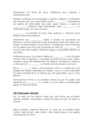 toleraremos, em Nome de Jesus. Rejeitamos seus sintomas e
confessamos cura.
Satanás, resistimos teus principados e espíritos malignos, e ordenamos
que desistas das Tuas maquinações contra __________. Comandamos
ao espírito de enfermidade que solte, agora mesmo, o corpo de
___________. Proibimos toda enfermidade sobre __________ e a
declaramos ilegal, em nome de Jesus.
__________ é prioridade do Deus todo poderoso e nenhuma arma
forjada contra ele prosperará.
Declaramos que __________ habita à sombra do esconderijo do
Altíssimo e nenhum poder do inimigo prevalecerá contra ele. Agora, Pai,
porque Te reverenciamos, Te louvamos, e Te adoramos, temos confiança
na Tua palavra que Teu anjo se acampa ao redor de ___________ e o
livra de toda obra maligna. Nenhuma praga ou calamidade habitará na
sua tenda.
Confessamos que a Tua Palavra habita em __________ e lhe dá saúde
mental, física e espiritual, e que todas as partes do seu corpo, juntas,
medulas e ossos são afetadas pela Tua Palavra. Tua Palavra é medicina
e vida opera em __________ e o liberta da lei do pecado e da morte.
Nós e __________ temos a Tua armadura, ó Pai, e o escudo da é nos
protege dos dardos inflamados do maligno. Jesus é o Sumo Sacerdote
da nossa confissão de fé na Palavra que não pode falhar, que é a Tua
Palavra.
Permanecemos firmes e na completa certeza de que Teu poder está
operando em __________ e a saúde e a cura estão se manifestando
agora, em Nome de Jesus.
10) Salvação (Geral)
Pai, Tu dizes na Tua Palavra; antes que tudo exorto que se façam
súplicas, orações, intercessões e ações de graça em favor de todos os
homens.
Agora, portanto, trazemos diante de Ti, neste dia, os perdidos deste
mundo: cada homem, cada mulher, cada criança daqui e dos lugares
mais distantes da Terra.
 