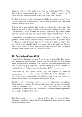 Enquanto intercedemos, usamos a nossa fé, crendo que milhares neste
dia terão a oportunidade de ouvir a Tua Palavra, serem por Ti
conduzidos ao arrependimento, e a tornar Jesus o seu Senhor.
E sobre cada um que terá esta oportunidade amarramos o espírito de
cegueira espiritual e libertamos os que ouvirão a Palavra, das cadeias de
Satanás, em Nome de Jesus.
Ordenamos a todo espírito das trevas, em Nome de Jesus, que solte
aqueles que têm a oportunidade de tornar Jesus Senhor de suas vidas.
Comandamos a todo espírito de cegueira espiritual, de incredulidade,
idolatria e ocultismo que solte estas vidas, no poderoso Nome de Jesus.
Confessamos que aqueles que não tiverem notícia de Jesus, O verão; os
que não tinham ouvido a respeito dele, compreenderão. E que eles serão
libertos dos laços do diabo, por quem haviam sido presos. eles abrirão
seus olhos e se voltarão das trevas para a luz e do poder de Satanás
para o Teu poder, ó Deus, pra que recebam remissão dos pecados e
herança entre aqueles que são santificados em Ti.
11) Salvação (Específico)
Pai, em Nome de Jesus, vimos a Ti em oração e fé, crendo. Está escrito
em Tua Palavra que Jesus veio buscar e salvar o perdido. Tu desejas que
todos os homens se salvem e que cheguem ao pleno conhecimento da
Verdade Divina; que ninguém se perca, senão que todos venham ao
arrependimento. Trazemos, portanto, diante de Ti, __________.
Ordenamos ao deus deste século, que tem cegado os olhos de
__________, que o solte agora, em nome de Jesus. Resistimos ao
espírito de cegueira espiritual e incredulidade que opera nele e exigimos
que se retire agora, na autoridade do nome de Jesus.
Colocamos uma reivindicação sobre __________, para que venha para o
Reino de Deus. Pedimos-Te, Yahweh da Seara, que envies o mensageiro
certo ao encontro de __________, ao longo deste dia, pra que
compartilhe as Boas Novas do Evangelho de um modo especial para que
ele as ouça, compreenda e creia.
Decretamos que __________ pertence a Jesus por direito de criação e
direito de retenção e todo o domínio de Satanás é agora quebrado sobre
ele, em nome de Jesus.
 