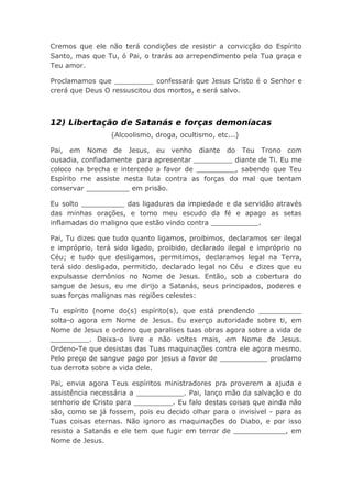 Cremos que ele não terá condições de resistir a convicção do Espírito
Santo, mas que Tu, ó Pai, o trarás ao arrependimento pela Tua graça e
Teu amor.
Proclamamos que _________ confessará que Jesus Cristo é o Senhor e
crerá que Deus O ressuscitou dos mortos, e será salvo.
12) Libertação de Satanás e forças demoníacas
(Alcoolismo, droga, ocultismo, etc...)
Pai, em Nome de Jesus, eu venho diante do Teu Trono com
ousadia, confiadamente para apresentar _________ diante de Ti. Eu me
coloco na brecha e intercedo a favor de _________, sabendo que Teu
Espírito me assiste nesta luta contra as forças do mal que tentam
conservar __________ em prisão.
Eu solto __________ das ligaduras da impiedade e da servidão através
das minhas orações, e tomo meu escudo da fé e apago as setas
inflamadas do maligno que estão vindo contra ___________.
Pai, Tu dizes que tudo quanto ligamos, proibimos, declaramos ser ilegal
e impróprio, terá sido ligado, proibido, declarado ilegal e impróprio no
Céu; e tudo que desligamos, permitimos, declaramos legal na Terra,
terá sido desligado, permitido, declarado legal no Céu e dizes que eu
expulsasse demônios no Nome de Jesus. Então, sob a cobertura do
sangue de Jesus, eu me dirijo a Satanás, seus principados, poderes e
suas forças malignas nas regiões celestes:
Tu espírito (nome do(s) espírito(s), que está prendendo __________
solta-o agora em Nome de Jesus. Eu exerço autoridade sobre ti, em
Nome de Jesus e ordeno que paralises tuas obras agora sobre a vida de
_________. Deixa-o livre e não voltes mais, em Nome de Jesus.
Ordeno-Te que desistas das Tuas maquinações contra ele agora mesmo.
Pelo preço de sangue pago por jesus a favor de ___________ proclamo
tua derrota sobre a vida dele.
Pai, envia agora Teus espíritos ministradores pra proverem a ajuda e
assistência necessária a ___________. Pai, lanço mão da salvação e do
senhorio de Cristo para _________. Eu falo destas coisas que ainda não
são, como se já fossem, pois eu decido olhar para o invisível - para as
Tuas coisas eternas. Não ignoro as maquinações do Diabo, e por isso
resisto a Satanás e ele tem que fugir em terror de ____________, em
Nome de Jesus.
 