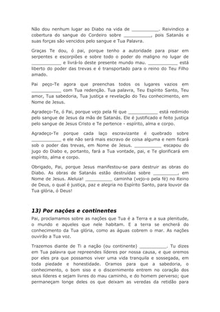 Não dou nenhum lugar ao Diabo na vida de __________. Reivindico a
cobertura do sangue do Cordeiro sobre __________, pois Satanás e
suas forças são vencidos pelo sangue e Tua Palavra.
Graças Te dou, ó pai, porque tenho a autoridade para pisar em
serpentes e escorpiões e sobre todo o poder do maligno no lugar de
___________ e livrá-lo deste presente mundo mau. ___________ está
liberto do poder das trevas e é transportado para o reino do Teu Filho
amado.
Pai peço-Te agora que preenchas todos os lugares vazios em
___________ com Tua redenção. Tua palavra, Teu Espírito Santo, Teu
amor, Tua sabedoria, Tua justiça e revelação do Teu conhecimento, em
Nome de Jesus.
Agradeço-Te, ó Pai, porque vejo pela fé que ___________ está redimido
pelo sangue de Jesus da mão de Satanás. Ele é justificado e feito justiça
pelo sangue de Jesus Cristo e Te pertence - espírito, alma e corpo.
Agradeço-Te porque cada laço escravizante é quebrado sobre
___________ e ele não será mais escravo de coisa alguma e nem ficará
sob o poder das trevas, em Nome de Jesus. __________ escapou do
jugo do Diabo e, portanto, fará a Tua vontade, pai, e Te glorificará em
espírito, alma e corpo.
Obrigado, Pai, porque Jesus manifestou-se para destruir as obras do
Diabo. As obras de Satanás estão destruídas sobre _________, em
Nome de Jesus. Aleluia! __________ caminha (vejo-o pela fé) no Reino
de Deus, o qual é justiça, paz e alegria no Espírito Santo, para louvor da
Tua glória, ó Deus!
13) Por nações e continentes
Pai, proclamamos sobre as nações que Tua é a Terra e a sua plenitude,
o mundo e aqueles que nele habitam. E a terra se encherá do
conhecimento da Tua glória, como as águas cobrem o mar. As nações
ouvirão a Tua voz.
Trazemos diante de Ti a nação (ou continente) __________. Tu dizes
em Tua palavra que repreendes líderes por nossa causa, e que oremos
por eles pra que possamos viver uma vida tranquila e sossegada, em
toda piedade e honestidade. Oramos para que a sabedoria, o
conhecimento, o bom siso e o discernimento entrem no coração dos
seus líderes e sejam livres do mau caminho, e do homem perverso; que
permaneçam longe deles os que deixam as veredas da retidão para
 