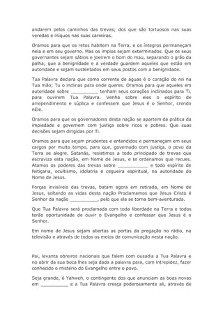andarem pelos caminhos das trevas; dos que são tortuosos nas suas
veredas e iníquos nas suas carreiras.
Oramos para que os retos habitem na Terra, e os íntegros permaneçam
nela e em seu governo. Mas os ímpios sejam exterminados. Que os seus
governantes sejam sábios e joeirem o bom do mau, separando o grão da
palha; que a benignidade e a verdade guardem aqueles que estão em
autoridade e sejam sustentados em seus postos com a benignidade.
Tua Palavra declara que como corrente de águas é o coração do rei na
Tua mão; Tu o inclinas para onde queres. Oramos para que aqueles em
autoridade sobre __________ tenham seus corações inclinados para Ti,
para ouvirem Tua Palavra. Venha sobre eles o espírito de
arrependimento e súplica e confessem que Jesus é o Senhor, crendo
nEle.
Oramos para que os governadores desta nação se apartem da prática da
impiedade e governem com justiça sobre ricos e pobres. Que suas
decisões sejam dirigidas por Ti.
Oramos para que sejam prudentes e entendidos e permaneçam em seus
cargos por muito tempo, para que, governado com justiça, o povo da
Terra se alegre. Satanás, resistimos a todo principado de trevas que
escraviza esta nação, em Nome de Jesus, e te ordenamos que recues.
Atamos os poderes das trevas sobre ___________ e todo espírito de
feitiçaria, ocultismo, idolatria e cegueira espiritual, na autoridade do
Nome de Jesus.
Forças invisíveis das trevas, batam agora em retirada, em Nome de
Jesus, soltando as vidas desta nação Proclamamos que Jesus Cristo é
Senhor da nação __________, pelo que ela se torna bem-aventurada.
Que Tua Palavra será proclamada com toda liberdade na Terra e todos
terão oportunidade de ouvir o Evangelho e confessar que Jesus é o
Senhor.
Em nome de Jesus sejam abertas as portas da pregação no rádio, na
televisão e através de todos os meios de comunicação nesta nação.
Pai, levanta obreiros nacionais que falem com ousadia a Tua Palavra e
no abrir da sua boca lhes seja dada a palavra para, com intrepidez, fazer
conhecido o mistério do Evangelho entre o povo.
Seja grande, ó Yahweh, o contingente dos que anunciam as boas novas
em __________ e a Tua Palavra cresça poderosamente ali, através de
 