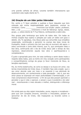 uma grande colheita de almas. Levanta também intercessores que
sustentem esta nação diante de Ti.
14) Oração de um líder pelos liderados
Pai, venho a Ti fazer petições e suplicas a favor daqueles que tens
colocado sob minha responsabilidade para (pastorear, ensinar ou
ministrar). Como __________ (mencione sua função: pastor, professor,
líder...) da __________ (mencione o nível de liderança: Igreja, classe,
grupo...), coloco diante de Ti Tua Palavra, confessando-a sobre eles.
Dou graças pela lembrança que tenho de todos eles. Em todas as
minhas orações faço súplica e petições por cada um deles com gozo e
deleite. (Eu Te agradeço, meu Deus) pela sua comunhão (sua simpática
cooperação, contribuição e parceria) no avanço das boas novas do
Evangelho, desde o primeiro dia (em que eles as ouviram) até agora. e
estou convencido e certo disto mesmo, que Tu, que começaste neles a
boa obra, continuarás até o dia de Cristo Jesus (até o tempo do Seu
regresso), desenvolvendo aquela boa obra e aperfeiçoando-a e
completando-a.
É justo e apropriado para mim, ter esta confiança e sentir deste modo a
respeito deles todos, pois os tenho em meu coração como participantes
e compartilhadores comigo da graça (o favor imerecido de Deus, as
bençãos espirituais).
Pai, és minha testemunha, de como os desejo e os busco em amor, nas
ternas misericórdias de Cristo Jesus. E também faço esta oração: que o
seu amor abunde cada vez mais e se expanda à sua plenitude de
desenvolvimento, em conhecimento e toda percepção - isto é, que seu
amor possa se expressar em maior profundidade e familiarização, e um
mais compreensivo discernimento - a fim de que eles possam aprender a
perceber o que é vital, e aprovar, e prezar o que é excelente e de valor
real - reconhecendo o mais elevado e melhor, distinguindo a diferença
moral.
Oro ainda para qu eles sejam imaculados, puros, seguros e inculpáveis -
para que com corações sinceros, convictos e imaculados, possam se
aproximar do dia de Cristo, não tropeçando ou levando outros a
tropeçar.
 