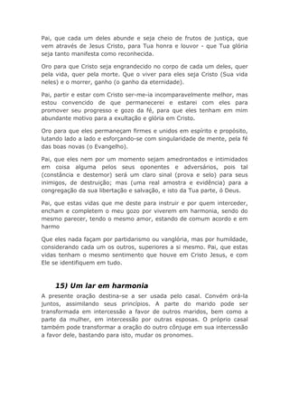 Pai, que cada um deles abunde e seja cheio de frutos de justiça, que
vem através de Jesus Cristo, para Tua honra e louvor - que Tua glória
seja tanto manifesta como reconhecida.
Oro para que Cristo seja engrandecido no corpo de cada um deles, quer
pela vida, quer pela morte. Que o viver para eles seja Cristo (Sua vida
neles) e o morrer, ganho (o ganho da eternidade).
Pai, partir e estar com Cristo ser-me-ia incomparavelmente melhor, mas
estou convencido de que permanecerei e estarei com eles para
promover seu progresso e gozo da fé, para que eles tenham em mim
abundante motivo para a exultação e glória em Cristo.
Oro para que eles permaneçam firmes e unidos em espírito e propósito,
lutando lado a lado e esforçando-se com singularidade de mente, pela fé
das boas novas (o Evangelho).
Pai, que eles nem por um momento sejam amedrontados e intimidados
em coisa alguma pelos seus oponentes e adversários, pois tal
(constância e destemor) será um claro sinal (prova e selo) para seus
inimigos, de destruição; mas (uma real amostra e evidência) para a
congregação da sua libertação e salvação, e isto da Tua parte, ó Deus.
Pai, que estas vidas que me deste para instruir e por quem interceder,
encham e completem o meu gozo por viverem em harmonia, sendo do
mesmo parecer, tendo o mesmo amor, estando de comum acordo e em
harmo
Que eles nada façam por partidarismo ou vanglória, mas por humildade,
considerando cada um os outros, superiores a si mesmo. Pai, que estas
vidas tenham o mesmo sentimento que houve em Cristo Jesus, e com
Ele se identifiquem em tudo.
15) Um lar em harmonia
A presente oração destina-se a ser usada pelo casal. Convém orá-la
juntos, assimilando seus princípios. A parte do marido pode ser
transformada em intercessão a favor de outros maridos, bem como a
parte da mulher, em intercessão por outras esposas. O próprio casal
também pode transformar a oração do outro cônjuge em sua intercessão
a favor dele, bastando para isto, mudar os pronomes.
 