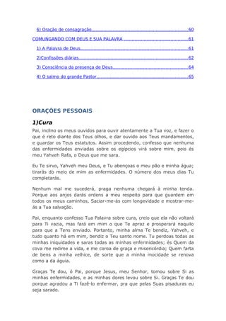 6) Oração de consagração........................................................................60
COMUNGANDO COM DEUS E SUA PALAVRA ................................................61
1) A Palavra de Deus.................................................................................61
2)Confissões diárias..................................................................................62
3) Consciência da presença de Deus.........................................................64
4) O salmo do grande Pastor.....................................................................65
ORAÇÕES PESSOAIS
1)Cura
Pai, inclino os meus ouvidos para ouvir atentamente a Tua voz, e fazer o
que é reto diante dos Teus olhos, e dar ouvido aos Teus mandamentos,
e guardar os Teus estatutos. Assim procedendo, confesso que nenhuma
das enfermidades enviadas sobre os egípcios virá sobre mim, pois és
meu Yahveh Rafa, o Deus que me sara.
Eu Te sirvo, Yahveh meu Deus, e Tu abençoas o meu pão e minha água;
tirarás do meio de mim as enfermidades. O número dos meus dias Tu
completarás.
Nenhum mal me sucederá, praga nenhuma chegará à minha tenda.
Porque aos anjos darás ordens a meu respeito para que guardem em
todos os meus caminhos. Saciar-me-ás com longevidade e mostrar-me-
ás a Tua salvação.
Pai, enquanto confesso Tua Palavra sobre cura, creio que ela não voltará
para Ti vazia, mas fará em mim o que Te apraz e prosperará naquilo
para que a Tens enviado. Portanto, minha alma Te bendiz, Yahveh, e
tudo quanto há em mim, bendiz o Teu santo nome. Tu perdoas todas as
minhas iniquidades e saras todas as minhas enfermidades; és Quem da
cova me redime a vida, e me coroa de graça e misericórdia; Quem farta
de bens a minha velhice, de sorte que a minha mocidade se renova
como a da águia.
Graças Te dou, ó Pai, porque Jesus, meu Senhor, tomou sobre Si as
minhas enfermidades, e as minhas dores levou sobre Si. Graças Te dou
porque agradou a Ti fazê-lo enfermar, pra que pelas Suas pisaduras eu
seja sarado.
 