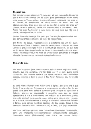 O casal ora
Pai, comparecemos diante de Ti como um só, em comunhão. Deixamos
pai e mãe e nos unimos um ao outro, para permanecer assim, como
uma só carne. Tu nos uniste, e nenhum homem conseguirá nos separar.
Tu mesmo és testemunha da nossa aliança de amor. Não nos
abandonaremos. Onde quer que um de nós for, o outro irá; onde um
pousar, o outro pousará; temos um mesmo povo e um mesmo Deus.
Assim nos faças Tu, Senhor, e outro tanto, se outra coisa que não seja a
morte, nos separar um do outro.
Nossos filhos são herança Tua, pelo que Tua benção repousa sobre eles.
São como plantas de oliveira, ao redor da nossa mesa.
Em Nome de Jesus, regozijamo-nos e deleitamo-nos um no outro.
Estamos em Cristo, o Messias, e nos tornamos novas criaturas; as coisas
velhas (a prévia condição moral e espiritual) já passaram. Eis que tudo
se fez novo! Que nossa família se torne irrepreensível e sincera, como
filhos Teus inculpáveis, e no meio de uma geração pervertida e corrupta
ela seja vista no mundo como astros resplandecentes.
O marido ora:
Pai, dou-Te graças pela minha esposa, que é minha adjutora idônea,
alguém que me completa, me foi dada por Ti e com quem tenho
comunhão. Tua Palavra declara que quem encontra uma verdadeira
esposa, encontra o bem e obtém o Teu favor. Portanto, sou favorecido
por Ti.
Eu amo minha mulher como Cristo ama a Igreja. Sou para ela o que
Cristo é para a igreja. Entrego-me a mim mesmo por ela, a fim de que
possa tê-la para mim, tendo-a purificado pela lavagem da água com a
Palavra, através de intercessão e conselho, para que eu possa
apresentá-la a Ti e a mim mesmo sem mácula. Eu a amo como (sendo
em certo sentido) meu próprio corpo, pois a amo como a mim mesmo.
Eu a nutro e cuidadosamente a protejo e a acaricio como Cristo faz com
a Igreja, pois somos membros (partes) do Seu corpo. Jesus é meu
exemplo. Confio (a mim mesmo e tudo) a Deus, que julga retamente.
Pai, com Tua graça procuro viver com minha esposa com consideração,
com um inteligente reconhecimento (do relacionamento conjugal),
honrando-a como (fisicamente) mais fraca, ao mesmo tempo
 