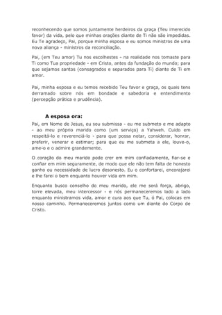 reconhecendo que somos juntamente herdeiros da graça (Teu imerecido
favor) da vida, pelo que minhas orações diante de Ti não são impedidas.
Eu Te agradeço, Pai, porque minha esposa e eu somos ministros de uma
nova aliança - ministros da reconciliação.
Pai, (em Teu amor) Tu nos escolhestes - na realidade nos tomaste para
Ti como Tua propriedade - em Cristo, antes da fundação do mundo; para
que sejamos santos (consagrados e separados para Ti) diante de Ti em
amor.
Pai, minha esposa e eu temos recebido Teu favor e graça, os quais tens
derramado sobre nós em bondade e sabedoria e entendimento
(percepção prática e prudência).
A esposa ora:
Pai, em Nome de Jesus, eu sou submissa - eu me submeto e me adapto
- ao meu próprio marido como (um serviço) a Yahweh. Cuido em
respeitá-lo e reverenciá-lo - para que possa notar, considerar, honrar,
preferir, venerar e estimar; para que eu me submeta a ele, louve-o,
ame-o e o admire grandemente.
O coração do meu marido pode crer em mim confiadamente, fiar-se e
confiar em mim seguramente, de modo que ele não tem falta de honesto
ganho ou necessidade de lucro desonesto. Eu o confortarei, encorajarei
e lhe farei o bem enquanto houver vida em mim.
Enquanto busco conselho do meu marido, ele me será força, abrigo,
torre elevada, meu intercessor - e nós permaneceremos lado a lado
enquanto ministramos vida, amor e cura aos que Tu, ó Pai, colocas em
nosso caminho. Permaneceremos juntos como um diante do Corpo de
Cristo.
 