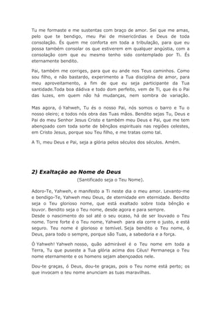 Tu me formaste e me sustentas com braço de amor. Sei que me amas,
pelo que te bendigo, meu Pai de misericórdias e Deus de toda
consolação. És quem me conforta em toda a tribulação, para que eu
possa também consolar os que estiverem em qualquer angústia, com a
consolação com que eu mesmo tenho sido contemplado por Ti. És
eternamente bendito.
Pai, também me corriges, para que eu ande nos Teus caminhos. Como
sou filho, e não bastardo, experimento a Tua disciplina de amor, para
meu aproveitamento, a fim de que eu seja participante da Tua
santidade.Toda boa dádiva e todo dom perfeito, vem de Ti, que és o Pai
das luzes, em quem não há mudanças, nem sombra de variação.
Mas agora, ó Yahweh, Tu és o nosso Pai, nós somos o barro e Tu o
nosso oleiro; e todos nós obra das Tuas mãos. Bendito sejas Tu, Deus e
Pai do meu Senhor Jesus Cristo e também meu Deus e Pai, que me tem
abençoado com toda sorte de bênçãos espirituais nas regiões celestes,
em Cristo Jesus, porque sou Teu filho, e me tratas como tal.
A Ti, meu Deus e Pai, seja a glória pelos séculos dos séculos. Amém.
2) Exaltação ao Nome de Deus
(Santificado seja o Teu Nome).
Adoro-Te, Yahweh, e manifesto a Ti neste dia o meu amor. Levanto-me
e bendigo-Te, Yahweh meu Deus, de eternidade em eternidade. Bendito
seja o Teu glorioso nome, que está exaltado sobre toda bênção e
louvor. Bendito seja o Teu nome, desde agora e para sempre.
Desde o nascimento do sol até o seu ocaso, há de ser louvado o Teu
nome. Torre forte é o Teu nome, Yahweh para ela corre o justo, e está
seguro. Teu nome é glorioso e temível. Seja bendito o Teu nome, ó
Deus, para todo o sempre, porque são Tuas, a sabedoria e a força.
Ó Yahweh! Yahweh nosso, quão admirável é o Teu nome em toda a
Terra, Tu que puseste a Tua glória acima dos Céus! Permaneça o Teu
nome eternamente e os homens sejam abençoados nele.
Dou-te graças, ó Deus, dou-te graças, pois o Teu nome está perto; os
que invocam o teu nome anunciam as tuas maravilhas.
 