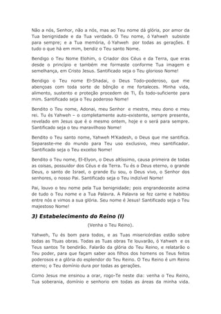 Não a nós, Senhor, não a nós, mas ao Teu nome dá glória, por amor da
Tua benignidade e da Tua verdade. O Teu nome, ó Yahweh subsiste
para sempre; e a Tua memória, ó Yahweh por todas as gerações. E
tudo o que há em mim, bendiz o Teu santo Nome.
Bendigo o Teu Nome Elohim, o Criador dos Céus e da Terra, que eras
desde o princípio e também me formaste conforme Tua imagem e
semelhança, em Cristo Jesus. Santificado seja o Teu glorioso Nome!
Bendigo o Teu nome El-Shadai, o Deus Todo-poderoso, que me
abençoas com toda sorte de bênção e me fortaleces. Minha vida,
alimento, sustento e proteção procedem de Ti, És todo-suficiente para
mim. Santificado seja o Teu poderoso Nome!
Bendito o Teu nome, Adonai, meu Senhor e mestre, meu dono e meu
rei. Tu és Yahweh – o completamente auto-existente, sempre presente,
revelado em Jesus que é o mesmo ontem, hoje e o será para sempre.
Santificado seja o teu maravilhoso Nome!
Bendito o Teu santo nome, Yahweh M’Kadesh, o Deus que me santifica.
Separaste-me do mundo para Teu uso exclusivo, meu santificador.
Santificado seja o Teu excelso Nome!
Bendito o Teu nome, El-Elyon, o Deus altíssimo, causa primeira de todas
as coisas, possuidor dos Céus e da Terra. Tu és o Deus eterno, o grande
Deus, o santo de Israel, o grande Eu sou, o Deus vivo, o Senhor dos
senhores, o nosso Pai. Santificado seja o Teu indizível Nome!
Pai, louvo o teu nome pela Tua benignidade; pois engrandeceste acima
de tudo o Teu nome e a Tua Palavra. A Palavra se fez carne e habitou
entre nós e vimos a sua glória. Seu nome é Jesus! Santificado seja o Teu
majestoso Nome!
3) Estabelecimento do Reino (I)
(Venha o Teu Reino).
Yahweh, Tu és bom para todos, e as Tuas misericórdias estão sobre
todas as Ttuas obras. Todas as Tuas obras Te louvarão, ó Yahweh e os
Teus santos Te bendirão. Falarão da glória do Teu Reino, e relatarão o
Teu poder, para que façam saber aos filhos dos homens os Teus feitos
poderosos e a glória do esplendor do Teu Reino. O Teu Reino é um Reino
eterno; o Teu domínio dura por todas as gerações.
Como Jesus me ensinou a orar, rogo-Te neste dia: venha o Teu Reino,
Tua soberania, domínio e senhorio em todas as áreas da minha vida.
 