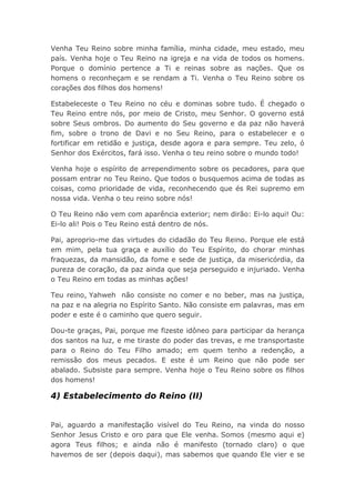 Venha Teu Reino sobre minha família, minha cidade, meu estado, meu
país. Venha hoje o Teu Reino na igreja e na vida de todos os homens.
Porque o domínio pertence a Ti e reinas sobre as nações. Que os
homens o reconheçam e se rendam a Ti. Venha o Teu Reino sobre os
corações dos filhos dos homens!
Estabeleceste o Teu Reino no céu e dominas sobre tudo. É chegado o
Teu Reino entre nós, por meio de Cristo, meu Senhor. O governo está
sobre Seus ombros. Do aumento do Seu governo e da paz não haverá
fim, sobre o trono de Davi e no Seu Reino, para o estabelecer e o
fortificar em retidão e justiça, desde agora e para sempre. Teu zelo, ó
Senhor dos Exércitos, fará isso. Venha o teu reino sobre o mundo todo!
Venha hoje o espírito de arrependimento sobre os pecadores, para que
possam entrar no Teu Reino. Que todos o busquemos acima de todas as
coisas, como prioridade de vida, reconhecendo que és Rei supremo em
nossa vida. Venha o teu reino sobre nós!
O Teu Reino não vem com aparência exterior; nem dirão: Ei-lo aqui! Ou:
Ei-lo ali! Pois o Teu Reino está dentro de nós.
Pai, aproprio-me das virtudes do cidadão do Teu Reino. Porque ele está
em mim, pela tua graça e auxílio do Teu Espírito, do chorar minhas
fraquezas, da mansidão, da fome e sede de justiça, da misericórdia, da
pureza de coração, da paz ainda que seja perseguido e injuriado. Venha
o Teu Reino em todas as minhas ações!
Teu reino, Yahweh não consiste no comer e no beber, mas na justiça,
na paz e na alegria no Espírito Santo. Não consiste em palavras, mas em
poder e este é o caminho que quero seguir.
Dou-te graças, Pai, porque me fizeste idôneo para participar da herança
dos santos na luz, e me tiraste do poder das trevas, e me transportaste
para o Reino do Teu Filho amado; em quem tenho a redenção, a
remissão dos meus pecados. E este é um Reino que não pode ser
abalado. Subsiste para sempre. Venha hoje o Teu Reino sobre os filhos
dos homens!
4) Estabelecimento do Reino (II)
Pai, aguardo a manifestação visível do Teu Reino, na vinda do nosso
Senhor Jesus Cristo e oro para que Ele venha. Somos (mesmo aqui e)
agora Teus filhos; e ainda não é manifesto (tornado claro) o que
havemos de ser (depois daqui), mas sabemos que quando Ele vier e se
 