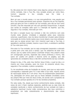 Eu não posso de mim mesmo fazer coisa alguma; porque não procuro a
minha vontade, mas a Tua. Pai, meu coração anseia ser como Davi,
homem segundo o teu coração, que fez toda a
Tua vontade.
Bem sei que o mundo passa, e a sua concupiscência; mas aquele que
faz a Tua vontade permanece para sempre. Exponho-me ao Teu Espírito,
para que gere em mim o realizar da Tua vontade, pois não sei orar como
convém, mas Ele intercede por nós com gemidos inexprimíveis. E aquele
que sonda os corações sabe qual é a intenção do Espírito: que Ele,
segundo a Tua vontade, intercede por mim.
De todo o coração busco tua vontade e não me conformo com este
mundo (este século), (moldado e adaptado pelos seus costumes
externos, superficiais), mas me deixo transformar (mudar) pela (inteira)
renovação da minha mente (pelos seus novos ideais e sua nova atitude),
para que eu possa provar (por mim mesmo) qual seja a Tua boa, e
agradável e perfeita vontade, mesmo o que é bom, e aceitável e perfeito
(à Tua vista para mim).
Pois esta é a Tua vontade, que eu seja consagrado (separado e colocado
à parte para uma vida pura e santa): que me abstenha de todo vício
sexual; que eu saiba como possuir (controlar dirigir) meu próprio corpo
em consagração (pureza, separado das coisas profanas) e honra, não
(para ser usado) em paixão e lascívia como os pagãos, que são
ignorantes do verdadeiro Deus e não têm conhecimento da Sua vontade.
Graças te dou, ó Pai, pelo meu Senhor Jesus Cristo, o qual se deu a si
mesmo por meus pecados, para me livrar do presente século meu,
segundo a Tua vontade, e plano e propósito.
Tu me escolheste antes da fundação do mundo, para que eu seja santo
(consagrado e separado para Ti) e sem falta à tua vista, mesmo acima
de reprovação diante de Ti em amor. Pois me predestinaste (destinaste-
me, planejaste em amor) para que eu fosse adotado (revelado) como
teu próprio filho por meio de Jesus Cristo, de acordo com o propósito da
Tua vontade (porque agradou-te e foi teu bondoso propósito).
Por esta razão, Pai, desde que tomei conhecimento desta vontade, não
cesso de orar e fazer súplicas especiais, pedindo que eu seja cheio do
completo (profundo e claro) conhecimento da tua vontade em toda a
sabedoria espiritual (numa visão compreensiva dos teus caminhos e
propósitos) em todo entendimento e discernimento das coisas
espirituais.
 