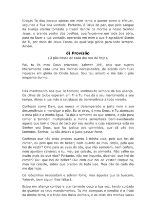Graças Te dou porque operas em mim tanto o querer como o efetuar,
segundo a Tua boa vontade. Portanto, ó Deus de paz, que pelo sangue
da aliança eterna tornaste a trazer dentre os mortos a nosso Senhor
Jesus, o grande pastor das ovelhas, aperfeiçoa-me em toda boa obra,
para eu fazer a tua vontade, operando em mim o que é agradável diante
de Ti, por meio de Jesus Cristo, ao qual seja glória para todo sempre.
Amém.
6) Provisão
(O pão nosso de cada dia nos dá hoje).
Pai, tu és meu Deus provedor, Yahweh Jiré, pelo que supres
liberalmente cada uma das minhas necessidades, de acordo com tuas
riquezas em glória de Cristo Jesus. Sou teu amado e me dás o pão
enquanto durmo.
Dás mantimento aos que Te temem; lembras-te sempre da tua aliança.
Os olhos de todos esperam em Ti e Tu lhes dá o seu mantimento a seu
tempo. Abres a tua mão e satisfazes de benevolência a todo vivente.
Confesso como Davi, que nunca vi desamparado o justo nem a sua
descendência a mendigar o pão. Eu te sirvo, ó meu Deus, e Tu abençoas
o meu pão e a minha água. Tu dás a semente ao que semeia, e pão para
comer e também multiplicarás a minha sementeira. Bem-aventurado
aquele que tem o Deus de Jacó por seu auxílio e cuja esperança está no
Senhor seu Deus, que faz justiça aos oprimidos, que dá pão aos
famintos. Senhor, tu não deixas o justo passar fome.
Confesso que não ando ansioso quanto à minha vida, pelo que hei de
comer, ou pelo que hei de beber; nem quanto ao meu corpo, pelo que
hei de vestir? Olho para as aves do céu, que não semeiam, nem ceifam,
nem ajuntam celeiros; e tu, meu pai celeste, as alimenta. Não valho eu
muito mais do que elas? Portanto, não me inquieto, dizendo: que hei de
comer? Ou: que hei de beber? Ou: com que hei de vestir? Porque tu,
meu Pai celeste, sabes que preciso de tudo isso. Meu pão de cada dia
me dás hoje.
Os leõezinhos necessitam e sofrem fome, mas àqueles que te buscam,
Yahweh, bem algum lhes faltará.
Estou em aliança contigo e atentamente ouço a tua voz, tendo cuidado
de guardar os teus mandamentos. Tu me abençoas e bendito é o fruto
da minha terra, e o fruto dos meus animais, e as crias das minhas vacas
 