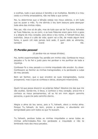 e ovelhas, tudo o que possuo é bendito e se multiplica. Bendito é o meu
cesto e a minha amassadeira, não me falta o que comer.
Pai, tu determinas que a bênção esteja nos meus celeiros, e em tudo
que eu puser a mão. Tu me abrirás o teu bom tesouro para abençoar
toda obra das minhas mãos.
Meu pai, não vivo só de pão, mas de tudo que sai da Tua boca. Achadas
as Tuas Palavras, eu as comi; e as tuas Palavras eram para mim o gozo
e a alegria do meu coração; pois elevo o teu nome, ó Yahweh Deus dos
exércitos. Jesus é o pão da vida; quem vai a Ele, de modo algum terá
fome, e quem crê nele jamais terá sede. E quem dele se alimenta,
também viverá por Ele.
7) Perdão pessoal
(E perdoa-nos as nossas dívidas).
Pai, tenho experimentado Teu perdão em minha vida. Confesso-te meus
pecados e Tu és fiel e justo para me perdoar e me purificar de toda a
injustiça.
Confessai-Te o meu pecado e a minha iniquidade não encobri. Eu disse:
Confessarei ao Senhor as minhas transgressões; e tu perdoaste a culpa
do meu pecado.
Bem sei Senhor, que o que encobre as suas transgressões, nunca
prosperará; mas o que as confessa e deixa, alcançará misericórdia.
Quem há que possa discernir as próprias faltas? Absolve-me das que me
são ocultas. Sonda-me, ó Deus, e conhece o meu coração; prova-me e
conhece os meus pensamentos; vê se há em mim algum caminho
perverso, e guia-me pelo caminho eterno.
Alegra a alma do teu servo, pois a Ti, Yahweh, elevo a minha alma.
Porque Tu, Yahweh, és bom, pronto a perdoar, e abundante em
benignidade para com todos os que Te buscam.
Tu, Yahweh, perdoas todas as minhas iniquidades e saras todas as
minhas enfermidades. Pois me perdoaste a iniquidade e não te
lembrarás mais dos meus pecados.
 