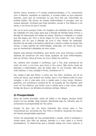 Senhor Jesus, levaram a Ti muitos endemoninhados; e Tu, meramente
com a Palavra, expeliste os espíritos, e curaste todos os que estavam
doentes, para que se cumprisse os que fora dito por intermédio do
profeta Isaías: Ele tomou as nossas enfermidades e carregou com as
nossas doenças. Confesso que hoje também, envias a Tua Palavra e me
saras, e me livras do que é mortal.
Pai, eu te louvo porque Cristo me resgatou da maldição da lei, fazendo-
Se maldição em meu lugar para que a benção de Abraão fosse minha, e
Abraão foi abençoado em todas as coisas. Doença é maldição e o preço
que Ele pagou por mim a torna ilegal no meu corpo. Por isso mesmo
declaro, em fé, que a bênção da cura é meu direito de redenção.
Revisto-me de toda a Armadura espiritual e resisto a todas as forças das
trevas, a todo espírito de enfermidade, ordenado, em nome de Jesus,
que se mantenham afastados do meu corpo.
Rejeito esta doença hereditária, pois tenho uma nova herança e proíbo
Satanás de conservar em meu corpo qualquer de suas enfermidades,
pois as minhas, Jesus já levou na cruz e delas me redimiu.
Pai, declaro com ousadia e confiança, que o Teu anjo acampa-se ao
redor de mim, e me livra, pois temo o Teu nome. Não tenho medo de
doenças e calamidades, pois de todas elas Tu me livrarás. Não temo
más notícias; o meu coração é firme, confiante em Ti.
Pai, saúde é pão dos filhos; e como sou Teu filho, confesso, em fé no
nome de Jesus, que andarei em saúde, pois a Tua Palavra está no meu
coração, e ela é vida para mim e saúde para o meu corpo. Declaro,
portanto, em confiança e certeza de fé, na ousadia do Teu Espírito, pois
creio na Tua Palavra, que tenho cura e saúde para o meu corpo, pelas
feridas de Jesus e as bênçãos da aliança contigo. Aleluia!
2) Prosperidade
Deus da minha provisão, canto de júbilo e me alegro, porque tenho
prazer na Tua retidão. Digo sempre: glorificado seja Tu, Yahweh, que Te
comprazes na prosperidade do Teu servo.
Graças Te dou, por me teres chamado das trevas para a Tua
maravilhosa luz, tornando-me Teu Filho e herdeiro, lançando-me assim,
em franca prosperidade espiritual.
Tenho me apropriado da Tua prosperidade e saúde, como é próspera a
minha alma. Sou filho da aliança. Bendito é o meu cesto e a minha
amassadeira. Tu determinas que a benção esteja nos meus celeiros, e
 