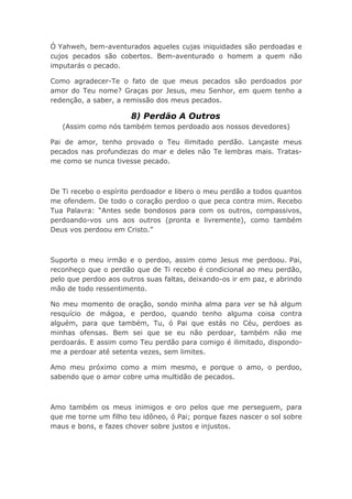 Ó Yahweh, bem-aventurados aqueles cujas iniquidades são perdoadas e
cujos pecados são cobertos. Bem-aventurado o homem a quem não
imputarás o pecado.
Como agradecer-Te o fato de que meus pecados são perdoados por
amor do Teu nome? Graças por Jesus, meu Senhor, em quem tenho a
redenção, a saber, a remissão dos meus pecados.
8) Perdão A Outros
(Assim como nós também temos perdoado aos nossos devedores)
Pai de amor, tenho provado o Teu ilimitado perdão. Lançaste meus
pecados nas profundezas do mar e deles não Te lembras mais. Tratas-
me como se nunca tivesse pecado.
De Ti recebo o espírito perdoador e libero o meu perdão a todos quantos
me ofendem. De todo o coração perdoo o que peca contra mim. Recebo
Tua Palavra: “Antes sede bondosos para com os outros, compassivos,
perdoando-vos uns aos outros (pronta e livremente), como também
Deus vos perdoou em Cristo.”
Suporto o meu irmão e o perdoo, assim como Jesus me perdoou. Pai,
reconheço que o perdão que de Ti recebo é condicional ao meu perdão,
pelo que perdoo aos outros suas faltas, deixando-os ir em paz, e abrindo
mão de todo ressentimento.
No meu momento de oração, sondo minha alma para ver se há algum
resquício de mágoa, e perdoo, quando tenho alguma coisa contra
alguém, para que também, Tu, ó Pai que estás no Céu, perdoes as
minhas ofensas. Bem sei que se eu não perdoar, também não me
perdoarás. E assim como Teu perdão para comigo é ilimitado, dispondo-
me a perdoar até setenta vezes, sem limites.
Amo meu próximo como a mim mesmo, e porque o amo, o perdoo,
sabendo que o amor cobre uma multidão de pecados.
Amo também os meus inimigos e oro pelos que me perseguem, para
que me torne um filho teu idôneo, ó Pai; porque fazes nascer o sol sobre
maus e bons, e fazes chover sobre justos e injustos.
 