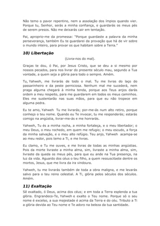 Não temo o pavor repentino, nem a assolação dos ímpios quando vier.
Porque tu, Senhor, serás a minha confiança, e guardarás os meus pés
de serem presos. Não me deixarás cair em tentação.
Pai, aproprio-me da promessa: “Porque guardaste a palavra da minha
perseverança, também Eu te guardarei da provação que há de vir sobre
o mundo inteiro, para provar os que habitam sobre a Terra.”
10) Libertação
(Livra-nos do mal).
Graças te dou, ó Pai, por Jesus Cristo, que se deu a si mesmo por
nossos pecados, para nos livrar do presente século mau, segundo a Tua
vontade, a quem seja a glória para todo o sempre. Amém.
Tu, Yahweh, me livrarás de todo o mal. Tu me livras do laço do
passarinheiro e da peste perniciosa. Nenhum mal me sucederá, nem
praga alguma chegará à minha tenda, porque aos Teus anjos darás
ordem a meu respeito, para me guardarem em todos os meus caminhos.
Eles me sustentarão nas suas mãos, para que eu não tropece em
alguma pedra.
Eu te amo, Yahweh Tu me livrarás; por-me-ás num alto retiro, porque
conheço o teu nome. Quando eu Te invocar, tu me responderás; estarás
comigo na angústia, livrar-me-ás e me honrarás.
Yahweh, Tu és a minha rocha, a minha fortaleça, e o meu libertador; o
meu Deus, o meu rochedo, em quem me refugio; o meu escudo, a força
da minha salvação, e o meu alto refúgio. Teu anjo, Yahweh acampa-se
ao meu redor, pois temo a Ti, e me livras.
Eu clamo, e Tu me ouves, e me livras de todas as minhas angústias.
Pois da morte livraste a minha alma, sim, livraste a minha alma, sim,
livraste da queda os meus pés, para que eu ande na Tua presença, na
luz da vida. Aguardo dos céus o teu filho, a quem ressuscitaste dentre os
mortos, Jesus, que me livra da ira vindoura.
Yahweh, tu me livrarás também de toda a obra maligna, e me levarás
salvo para o teu reino celestial. A Ti, glória pelos séculos dos séculos.
Amém.
11) Exaltação
Sê exaltado, ó Deus, acima dos céus; e em toda a Terra esplenda a tua
glória. Engrandeco-Te, Yahweh e exalto o Teu nome. Porque só o seu
nome é excelso, a sua majestade é acima da Terra e do céu. Tributo a Ti
a glória devida ao Teu nome e Te adoro na beleza da tua santidade.
 
