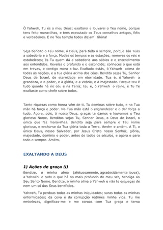 Ó Yahweh, Tu és o meu Deus; exaltarei e louvarei o Teu nome, porque
tens feito maravilhas, e tens executado os Teus conselhos antigos, fiéis
e verdadeiros. E no Teu templo todos diziam: Glória!
Seja bendito o Teu nome, ó Deus, para todo o sempre, porque são Tuas
a sabedoria e a força. Mudas os tempos e as estações; removes os reis e
estabeleces; és Tu quem dá a sabedoria aos sábios e o entendimento
aos entendidos. Revelas o profundo e o escondido; conheces o que está
em trevas, e contigo mora a luz. Exaltado estás, ó Yahweh acima de
todas as nações, e a tua glória acima dos céus. Bendito sejas Tu, Senhor
Deus de Israel, de eternidade em eternidade. Tua é, ó Yahweh a
grandeza, e o poder, e a glória, e a vitória, e a majestade. Porque teu é
tudo quanto há no céu e na Terra; teu é, ó Yahweh o reino, e Tu Te
exaltaste como chefe sobre todos.
Tanto riquezas como honra vêm de ti. Tu dominas sobre tudo, e na Tua
mão há força e poder. Na Tua mão está o engrandecer e o dar força a
tudo. Agora, pois, ó nosso Deus, graças te damos e louvamos o Teu
glorioso Nome. Benditos sejas Tu, Senhor Deus, o Deus de Israel, o
único que faz maravilhas. Bendito seja para sempre o Teu nome
glorioso, e encha-se da Tua glória toda a Terra. Amém e amém. A Ti, o
único Deus, nosso Salvador, por Jesus Cristo nosso Senhor, glória,
majestade, domínio e poder, antes de todos os séculos, e agora e para
todo o sempre. Amém.
EXALTANDO A DEUS
1) Ações de graça (I)
Bendize, ó minha alma (afetuosamente, agradecidamente louva),
a Yahweh e tudo o que há no mais profundo do meu ser, bendiga ao
Seu Santo Nome. Bendize, ó minha alma a Yahweh e não te esqueças de
nem um só dos Seus benefícios.
Yahweh, Tu perdoas todas as minhas iniquidades; saras todas as minhas
enfermidades; da cova e da corrupção redimes minha vida. Tu me
embelezas, dignificas-me e me coroas com Tua graça e terna
 