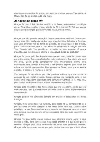 abundantes as ações de graça, por meio de muitos, para a Tua glória, ó
Deus. Dar-Te-ei graças cada vez mais.
2) Ações de graça (II)
Graças Te dou, ó Pai, Senhor do Céu e da Terra, pelo glorioso privilégio
de ser Teu filho e poder chegar diante de Ti e chamar-Te Pai, por causa
do preço da redenção pago por Cristo Jesus, meu Senhor.
Graças por tão grande salvação! Graças pelo dom inefável! Graças por
Jesus, meu Rei, razão da minha vida, meu bendito Salvador e Senhor,
que veio arrancar-me da lama do pecado, da escravidão e das trevas,
para transportar-me para o Teu Reino e elevar-me à posição de filho
Teu. Graças pelo Teu perdão e recriação do meu espírito. Ó graça
inaudita, que me deixa em eterna e impagável dívida de gratidão!
Graças Te rendo pelo Teu Espírito que vive em mim, pelo Seu poder que
em mim opera, Suas manifestações sobrenaturais e Sua doce voz que
me guia. Quem pode compreender esta misericórdia infinita que
manifestas para comigo, dando-me o Teu próprio Espírito para viver em
mim e me assistir no caminhar Contigo aqui na Terra, para que eu vença
o diabo, o pecado, o mundo e a carne?
Vou sempre Te agradecer por tão preciosa dádiva, que me enche o
coração de um indizível gozo, Graças porque me batizaste nEle e me
deste uma linguagem espiritual para comungar Contigo. A Ti, meu Pai,
pela dádiva do Espírito Santo, minha imorredoura gratidão.
Graças pelo ministério dos Teus anjos que me assistem, ainda que eu
nem perceba. Sei que trabalham ao meu favor e tenho experimentado
sua proteção.
Graças porque me conduzes sempre em triunfo e desbaratas os meus
inimigos.
Graças, meu Deus pela Tua Palavra, pois posso lê-la, compreendê-la e
por ela falas ao meu coração e me fazes ouvir Tua voz. Graças pelo
privilégio de ser Teu canal para proclamá-la aos homens, pela vida que
dela emana, sua luz que me dirige os passos para que não tropecem os
meus pés.
Graças Te dou pelos meus irmãos que alegram minha alma e dão
sentido à vida, pelo serviço que lhes posso prestar e o que deles posso
receber. Graças pela doce comunhão de amor que podemos manter.
Graças pela Igreja que me abriga, pelo pastor que vela por minha alma
 