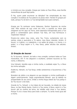 e ministra ao meu coração. Graças por todos os Teus filhos, essa família
maravilhosa da qual faço parte.
Ó Pai, quem pode enumerar as bênçãos? Na simplicidade do meu
coração e na beleza da Tua palavra só posso dizer: Rendo-Te graças por
tudo, porque Tu és bom e a Tua benignidade dura para sempre.
Graças por Te conhecer como Soberano, Senhor Supremo da minha
vida. Pela certeza de que vives em mim, e quando os meus dias
chegarem ao fim aqui na Terra, serei depressa transportado para a Tua
glória e contemplarei para sempre Tua face, em Sua formosura e
resplendor! Aleluia!
Prostro-me sobre meu rosto, ante Teu Trono, juntamente com os
santos, anjos e querubins e Te adoro, meu Deus, dizendo: Amém. O
louvor, e a glória, e a sabedoria, e as ações de graça, e a honra, e o
poder, e a força sejam a Ti, meu Deus, pelos séculos dos séculos.
Amém.
3) Oração de louvor
Eu Te louvarei, Yahweh, de todo o meu coração; contarei todas as Tuas
maravilhas. Em Ti me alegrarei e exultarei; cantarei louvores ao Teu
nome, ó Altíssimo.
Vive Yahweh; bendita seja a minha rocha, e exaltado sejas Tu, o Deus
da minha salvação.
Exalte-te, Yahweh, na Tua força; então cantaremos e louvaremos o Teu
poder.
Brandem de júbilo e se alegrem os que desejam a minha justificação e
digam continuamente: Sejas engrandecido Yahweh que se deleita na
prosperidade do seu servo. Então a minha língua falará da Tua justiça e
do Teu louvor o dia todo.
Grande és Tu, Yahweh e mui digno de ser louvado, na cidade do nosso
Deus, no Seu Monte Santo. Como é o Teu nome, ó Deus, assim é o Teu
louvor até os confins da terra; de retidão está cheia a Tua destra.
Porque Tu és o nosso Deus para todo o sempre. Tu serás nosso guia até
a morte.
 