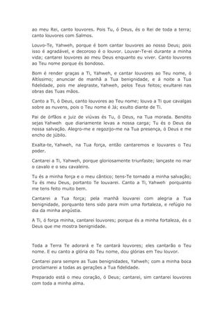 ao meu Rei, canto louvores. Pois Tu, ó Deus, és o Rei de toda a terra;
canto louvores com Salmos.
Louvo-Te, Yahweh, porque é bom cantar louvores ao nosso Deus; pois
isso é agradável, e decoroso é o louvor. Louvar-Te-ei durante a minha
vida; cantarei louvores ao meu Deus enquanto eu viver. Canto louvores
ao Teu nome porque és bondoso.
Bom é render graças a Ti, Yahweh, e cantar louvores ao Teu nome, ó
Altíssimo; anunciar de manhã a Tua benignidade, e á noite a Tua
fidelidade, pois me alegraste, Yahweh, pelos Teus feitos; exultarei nas
obras das Tuas mãos.
Canto a Ti, ó Deus, canto louvores ao Teu nome; louvo a Ti que cavalgas
sobre as nuvens, pois o Teu nome é Já; exulto diante de Ti.
Pai de órfãos e juiz de viúvas és Tu, ó Deus, na Tua morada. Bendito
sejas Yahweh que diariamente levas a nossa carga; Tu és o Deus da
nossa salvação. Alegro-me e regozijo-me na Tua presença, ó Deus e me
encho de júbilo.
Exalta-te, Yahweh, na Tua força, então cantaremos e louvares o Teu
poder.
Cantarei a Ti, Yahweh, porque gloriosamente triunfaste; lançaste no mar
o cavalo e o seu cavaleiro.
Tu és a minha força e o meu cântico; tens-Te tornado a minha salvação;
Tu és meu Deus, portanto Te louvarei. Canto a Ti, Yahweh porquanto
me tens feito muito bem.
Cantarei a Tua força; pela manhã louvarei com alegria a Tua
benignidade, porquanto tens sido para mim uma fortaleza, e refúgio no
dia da minha angústia.
A Ti, ó força minha, cantarei louvores; porque és a minha fortaleza, és o
Deus que me mostra benignidade.
Toda a Terra Te adorará e Te cantará louvores; eles cantarão o Teu
nome. E eu canto a glória do Teu nome, dou glórias em Teu louvor.
Cantarei para sempre as Tuas benignidades, Yahweh; com a minha boca
proclamarei a todas as gerações a Tua fidelidade.
Preparado está o meu coração, ó Deus; cantarei, sim cantarei louvores
com toda a minha alma.
 