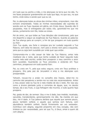 em tudo que eu ponho a mão, e me abençoas na terra que me dás. Tu
me fazes prosperar grandemente em tudo que faço, no que sou, no que
tenho, onde estou e aonde quer que eu vá.
Pai, tu abençoas todas as obras das minhas mãos; emprestarei, mas não
tomarei emprestado. Todas as minhas necessidades são supridas de
acordo com as Tuas riquezas em glória, em Cristo Jesus. Quando não O
poupastes, mas O entregastes por todos nós, garantiste-me que me
darias, juntamente com Ele, todas as coisas.
Pai de amor, sei que todas as Tuas bênçãos são condicionais, pelo que
me disponho a seguir as exigências da Tua Palavra. Guardo as palavras
da Tua aliança para as cumprir, a fim de que prospere em tudo quanto
eu fizer.
Com Tua ajuda, sou forte e corajoso pra ter cuidado segundo a Tua
Palavra, sem dela me desviar, nem para a direita nem para a esquerda,
para que eu seja bem sucedido por onde quer que andar.
Comprometo-me a não cessar de falar da Tua Palavra; antes nela
meditarei dia e noite, para que tenha cuidado de fazer segundo tudo
quanto nela está escrito; então farei prosperar o meu caminho e serei
bem sucedido. Guardando os Teus preceitos e andando em Teus
caminhos, prosperarei em tudo quanto fizer.
Pai, eu creio em Ti, pelo que estou seguro; creio em Teus profetas e
prospero. Oro pela paz de Jerusalém e amo e me abençoas com
prosperidade.
Yahweh, recuso-me a andar no conselho dos ímpios, deter-me no
caminho dos pecadores e sentar-me na roda dos escarnecedores. Antes
o meu prazer está na Tua lei e nela medito de dia e noite. Por isso sou
como a árvore plantada junto a correntes de águas, que, no devido
tempo, dá o seu fruto, e cuja folhagem não murcha; e tudo quanto faço
prospera.
Pai, gosto de dar, de semear. Dou e me é dado, boa medida, recalcada,
sacudida, transbordante, generosamente me dão. Na medida em que
dou, me é dado. A Tua palavra declara que aquele que semeia pouco,
pouco também ceifará; e aquele que semeia com fartura, com
abundância também ceifará. Decidi firmemente ser um semeador.
Contribuo com alegria, segundo proponho em meu coração, não com
tristeza ou por necessidade, pois sei que Tu, ó Deus, amas a quem dá
com alegria.
 