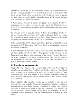 Grandes e admiráveis são as Tuas obras, Senhor Deus, Todo-Poderoso!
Justos e verdadeiros são os Teus caminhos, ó Rei das nações! Quem não
temerá e glorificará o Teu nome, ó Senhor? Pois só Teu nome és santo;
por isso todas as nações virão e adorarão diante de Ti, porque os Teus
atos de justiça se fizeram manifestos.
A Tua destra, ó Yahweh é gloriosa em poder; a Tua destra, ó Yahweh
destroça o inimigo. Quem entre os deuses é como Tu, ó Yahweh Quem
é como Tu, poderoso em santidade, admirável em louvores, que opera
maravilhas?
Tu reinarás eterna e perpetuamente. Portanto és grandioso, ó Yahweh
porque ninguém há semelhante a Ti, e não há Deus senão Tu só. Porque
Tu és grande e opera maravilhas; só Tu és Deus. Glorioso és Tu, mais
majestoso do que os montes eternos. Tu és tremendo!
Quão grandes são, ó Yahweh, as tuas obras! Quão profundos são os teus
pensamentos! O Teu trono está firme desde a antiguidade; desde a
eternidade Tu existes.
Ó profundidade das riquezas, tanto da sabedoria, como do conhecimento
de Deus! Quão insondáveis são os Teus juízos e quão inescrutáveis os
Teus caminhos! Quem, pois, conheceu a Tua mente, Yahweh Ou quem
foi o Teu conselheiro? Ou quem primeiro Te deu para que lhe venha a
ser restituído? Porque tuas, por meio de Ti são todas as coisas. A ti,
pois, a glória eternamente. Amém.
6) Oração de consagração
Graças Te dou, ó Pai, por me haveres criado conforme a Tua imagem e
semelhança. Agradeço-te a faculdade de decidir e escolher. Reconheço
que me deste uma vontade livre para agir de acordo com os Teus
propósitos. Sou livre para praticar o bem e seguir a Verdade. Lançando
mão da minha liberdade de escolha, decido seguir o Teu caminho e fazer
a Tua vontade.
Teus propósitos são elevados, santos, puros, perfeitos e eternos, e a
eles inclino o meu coração. Renuncio meus próprios caminhos e planos,
submetendo-os aos Teus, porque reconheço-Te como meu Senhor
Supremo e entreguei-te todo o meu ser, mediante uma decisão da
minha vontade. Digo-te agora, como Jesus, no passado: "A minha
comida é fazer a vontade do meu pai que me enviou e realizar a a Sua
obra."
 