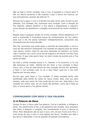Não se faça a minha vontade, mas a Tua. O passado e o futuro para Ti
são um eterno presente e não importa o que o futuro me reserva, sei
que será glorioso, quando ele está em Ti.
Recuso-me a seguir o erro e a decidir-me pela carne, pelo mundo ou por
Satanás. Tua verdade, Pai, iluminará meu coração. Com a direção do
Teu Espírito, saberei discernir o Teu plano e alegremente o seguirei,
numa atitude de obediência e rendição incondicional da minha vontade a
Ti.
Rejeito toda e qualquer prisão na minha vontade. Minha obediência a Ti
será a expressão d incansável busca do conhecimento do Teu plano,
para que a ele me possa submeter inteligentemente, consciente das
consequências da minha decisão.
Meu Pai, reconheço que ainda estou a caminho da maturidade, e corro o
risco de não discernir claramente Tua vontade em alguma área da minha
vida. Quero, porém, dizer-Te que tens liberdade de interferir na minha
vida e mostrar-me o erro. Livra-me do engano e de desviar-me dos Teus
caminhos. O que mais quero fazer na vida é andar de acordo com a Tua
santa vontade.
De toda a minha vontade busco a Ti, Yahweh, e Te encontro, e Tu me
dás descanso ao redor. Deleito-me em fazer a Tua vontade, ó Deus
meus; sim, a Tua Lei está dentro do meu coração. Ensina-me, portanto,
a fazer a Tua vontade, pois Tu és o meu Deus; guie-me o Teu bom
Espírito por terreno plano.
Eis-me aqui para fazer a Tua vontade. E nesta vontade tenho sido
santificado pela oferta do corpo de Jesus Cristo, feita uma vez para
sempre, pelo que clamo do mais profundo do meu ser: Seja feita a Tua
vontade em minha vida, de um modo tão perfeito, como ela é feita no
Céu, e viverei para a Tua glória! Amém.
COMUNGANDO COM DEUS E SUA PALAVRA
1) A Palavra de Deus
Graças Te dou, ó Deus, pela Tua palavra. Tua lei é perfeita, e refrigera a
alma; Teu testemunho é fiel, e dá sabedoria aos simples. teus preceitos
são retos, e alegram o coração; Teu mandamento é puro, e alumia os
olhos. Mais desejáveis são do que o ouro, sim, do que muito ouro fino; e
mais doces do que o mel e o que goteja dos favos. Também por eles o
teu servo é advertido; e em os guardar há grande recompensa.
 