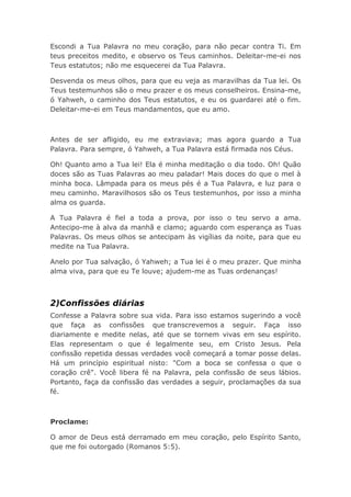 Escondi a Tua Palavra no meu coração, para não pecar contra Ti. Em
teus preceitos medito, e observo os Teus caminhos. Deleitar-me-ei nos
Teus estatutos; não me esquecerei da Tua Palavra.
Desvenda os meus olhos, para que eu veja as maravilhas da Tua lei. Os
Teus testemunhos são o meu prazer e os meus conselheiros. Ensina-me,
ó Yahweh, o caminho dos Teus estatutos, e eu os guardarei até o fim.
Deleitar-me-ei em Teus mandamentos, que eu amo.
Antes de ser afligido, eu me extraviava; mas agora guardo a Tua
Palavra. Para sempre, ó Yahweh, a Tua Palavra está firmada nos Céus.
Oh! Quanto amo a Tua lei! Ela é minha meditação o dia todo. Oh! Quão
doces são as Tuas Palavras ao meu paladar! Mais doces do que o mel à
minha boca. Lâmpada para os meus pés é a Tua Palavra, e luz para o
meu caminho. Maravilhosos são os Teus testemunhos, por isso a minha
alma os guarda.
A Tua Palavra é fiel a toda a prova, por isso o teu servo a ama.
Antecipo-me à alva da manhã e clamo; aguardo com esperança as Tuas
Palavras. Os meus olhos se antecipam às vigílias da noite, para que eu
medite na Tua Palavra.
Anelo por Tua salvação, ó Yahweh; a Tua lei é o meu prazer. Que minha
alma viva, para que eu Te louve; ajudem-me as Tuas ordenanças!
2)Confissões diárias
Confesse a Palavra sobre sua vida. Para isso estamos sugerindo a você
que faça as confissões que transcrevemos a seguir. Faça isso
diariamente e medite nelas, até que se tornem vivas em seu espírito.
Elas representam o que é legalmente seu, em Cristo Jesus. Pela
confissão repetida dessas verdades você começará a tomar posse delas.
Há um princípio espiritual nisto: "Com a boca se confessa o que o
coração crê". Você libera fé na Palavra, pela confissão de seus lábios.
Portanto, faça da confissão das verdades a seguir, proclamações da sua
fé.
Proclame:
O amor de Deus está derramado em meu coração, pelo Espírito Santo,
que me foi outorgado (Romanos 5:5).
 