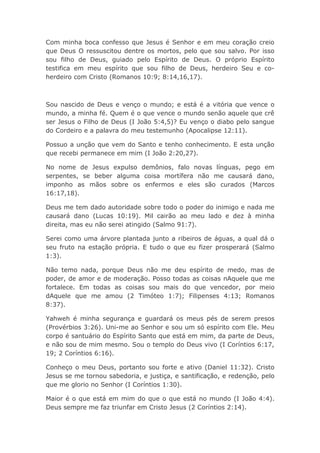 Com minha boca confesso que Jesus é Senhor e em meu coração creio
que Deus O ressuscitou dentre os mortos, pelo que sou salvo. Por isso
sou filho de Deus, guiado pelo Espírito de Deus. O próprio Espírito
testifica em meu espírito que sou filho de Deus, herdeiro Seu e co-
herdeiro com Cristo (Romanos 10:9; 8:14,16,17).
Sou nascido de Deus e venço o mundo; e está é a vitória que vence o
mundo, a minha fé. Quem é o que vence o mundo senão aquele que crê
ser Jesus o Filho de Deus (I João 5:4,5)? Eu venço o diabo pelo sangue
do Cordeiro e a palavra do meu testemunho (Apocalipse 12:11).
Possuo a unção que vem do Santo e tenho conhecimento. E esta unção
que recebi permanece em mim (I João 2:20,27).
No nome de Jesus expulso demônios, falo novas línguas, pego em
serpentes, se beber alguma coisa mortífera não me causará dano,
imponho as mãos sobre os enfermos e eles são curados (Marcos
16:17,18).
Deus me tem dado autoridade sobre todo o poder do inimigo e nada me
causará dano (Lucas 10:19). Mil cairão ao meu lado e dez à minha
direita, mas eu não serei atingido (Salmo 91:7).
Serei como uma árvore plantada junto a ribeiros de águas, a qual dá o
seu fruto na estação própria. E tudo o que eu fizer prosperará (Salmo
1:3).
Não temo nada, porque Deus não me deu espírito de medo, mas de
poder, de amor e de moderação. Posso todas as coisas nAquele que me
fortalece. Em todas as coisas sou mais do que vencedor, por meio
dAquele que me amou (2 Timóteo 1:7); Filipenses 4:13; Romanos
8:37).
Yahweh é minha segurança e guardará os meus pés de serem presos
(Provérbios 3:26). Uni-me ao Senhor e sou um só espírito com Ele. Meu
corpo é santuário do Espírito Santo que está em mim, da parte de Deus,
e não sou de mim mesmo. Sou o templo do Deus vivo (I Coríntios 6:17,
19; 2 Coríntios 6:16).
Conheço o meu Deus, portanto sou forte e ativo (Daniel 11:32). Cristo
Jesus se me tornou sabedoria, e justiça, e santificação, e redenção, pelo
que me glorio no Senhor (I Coríntios 1:30).
Maior é o que está em mim do que o que está no mundo (I João 4:4).
Deus sempre me faz triunfar em Cristo Jesus (2 Coríntios 2:14).
 