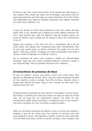 Se Deus é por mim, quem será contra mim? Aquele que não poupou a
Seu próprio Filho, antes, por todos nós O entregou, porventura não me
dará graciosamente com Ele todas as coisas (Romanos 8:31,32)? Tenho
sido abençoado com todas as bênçãos espirituais nas regiões celestiais
em Cristo Jesus (Efésios 1:3).
O gozo do Senhor é minha força (Neemias 8:10). Sou zeloso de boas
obras (Tito 2:14). Permito que a Palavra de Cristo habite ricamente em
mim. Tudo quanto faço, seja em palavra, seja em oração, faço-o em
nome do Senhor Jesus, dando por Ele graças a Deus Pai (Colossenses
3:16,17).
Aquele que começou a boa obra em mim a completará até o dia de
Cristo Jesus. Ora Aquele que é poderoso para fazer infinitamente mais
do que tudo quanto peço, ou penso, conforme Seu poder que em mim
opera, a Ele seja a glória, na Igreja, por todas as gerações, para todo o
sempre. Amém (Filipenses 1:6; Efésios 3:20,21).
Eis aí exemplos de como você confessa a Bíblia em determinadas
situações. Faça isso com outras verdades bíblicas e comece a mudar o
seu modo de falar. Fale em perfeita harmonia com a Palavra.
3) Consciência da presença de Deus
Eu sou um espírito, possuo uma alma e moro num corpo físico. Meu
espírito é a lâmpada do Senhor. Deus, meu Pai, está me guiando através
do meu espírito a toda a verdade. Sou filho de Deus, nascido, cheio e
guiado pelo Espírito de Deus. Ouço o meu coração ao olhar para meu
espírito dentro de mim.
O Espírito Santo dá direção ao meu espírito e iluminação à minha mente.
Ele mostra o caminho por onde devo andar em todas as áreas da minha
vida. ele me guia por um testemunho interior. Os olhos do meu
entendimento estão sendo iluminados. A sabedoria está no meu interior.
Seu amor é perfeito em mim. Eu tenho a unção do Santo.
Estou me tornando consciente do Espírito. Ouço a voz do meu espírito e
obedeço o que ele diz. Deixo que meu espírito me domine, pois não
ando segundo a carne, mas segundo o espírito. Examino meus caminhos
à luz da Palavra de Deus. Confio no Senhor de todo o meu coração e não
 