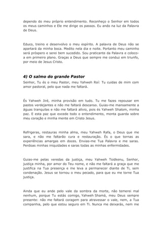 dependo do meu próprio entendimento. Reconheço o Senhor em todos
os meus caminhos e Ele me dirige os passos. Eu ando na luz da Palavra
de Deus.
Educo, treino e desenvolvo o meu espírito. A palavra de Deus não se
apartará da minha boca. Medito nela dia e noite. Portanto meu caminho
será próspero e serei bem sucedido. Sou praticante da Palavra e coloco-
a em primeiro plano. Graças a Deus que sempre me conduz em triunfo,
por meio de Jesus Cristo.
4) O salmo do grande Pastor
Senhor, Tu és o meu Pastor, meu Yahweh Roí: Tu cuidas de mim com
amor pastoral, pelo que nada me faltará.
És Yahweh Jiré, minha provisão em tudo. Tu me fazes repousar em
pastos verdejantes e não me faltará descanso. Guias-me mansamente a
águas tranquilas e não me faltará alívio, pois és Yahweh Shalom, minha
paz. E esta paz que excede todo o entendimento, monta guarda sobre
meu coração e minha mente em Cristo Jesus.
Refrigeras, restauras minha alma, meu Yahweh Rafa, o Deus que me
sara, e não me faltarão cura e restauração. És o que tornas as
experiências amargas em doces. Envias-me Tua Palavra e me saras.
Perdoas minhas iniquidades e saras todas as minhas enfermidades.
Guias-me pelas veredas da justiça, meu Yahweh Tsidkenu, Senhor,
justiça minha, por amor do Teu nome, e não me faltará a graça que me
justifica na Tua presença e me leva a permanecer diante de Ti, sem
condenação. Jesus se tornou o meu pecado, para que eu me torne Tua
justiça.
Ainda que eu ande pelo vale da sombra da morte, não temerei mal
nenhum, porque Tu estás comigo, Yahweh Shamá, meu Deus sempre
presente: não me faltará coragem para atravessar o vale, nem, a Tua
companhia, pelo que estou seguro em Ti. Nunca me deixarás, nem me
 